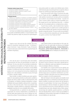 ORIENTAÇÕES PARA O PROFESSOR
Sugere-se que cada uma das três unidades seja minis-
trada em 4 bimestres, totalizando 32 aulas – 1º bimestre: 7
aulas; 2º bimestre: 7 aulas; 3º bimestre: 7 aulas; 4º bimestre:
11 aulas (4 aulas para o desenvolvimento da apresentação da
atividade integradora).
Cada capítulo poderá ser desenvolvido em três aulas, dis-
tribuído em suas seis seções (além da Abertura da Unidade):
Abertura do capítulo, Para pensar..., Estamos falando de...,
Para pensar... juntos!, Estamos falando de..., Vivenciando. A
seção Ponto a ponto pode ser realizada como tarefa de casa.
CRONOGRAMA
Uma sala de aula é caracterizada pelas diversidades:
de pensamento, de ritmos de aprendizagem, de valores, de
interesses. Por isso, esta obra foi estruturada considerando-
-se a importância do trabalho com Projeto de Vida no dia a
dia das diversas juventudes que constituem o Ensino Médio
brasileiro. A escolha dos temas que compõem cada capítulo
pautou-se em uma perspectiva transversal, estabelecendo
relação com a vida cotidiana e orientando-se para a formação
de valores e atitudes cidadãs.
Nesse sentido, os valores escolhidos para serem aprofun-
dados em cada capítulo, presentes nas discussões e problema-
tizações dos temas, podem auxiliar no relacionamento entre
os estudantes, no respeito às opiniões divergentes, na dispo-
nibilidade interna para trabalhar coletivamente e na participa-
ção ativa e crítica das discussões. Todas essas atitudes estão
relacionadas a respeito, tolerância, cooperação, solidariedade,
qualidades essenciais em uma sociedade democrática.
Consequentemente, os capítulos de cada unidade são
organizados de maneira independente, possibilitando ao
docente optar pela sequência que mais se adequar aos inte-
resses de sua classe. É recomendado que o trabalho com cada
ORGANIZAÇÃO DA OBRA
capítulo seja iniciado pela leitura do texto ou das obras de arte
que abrem o tema e motivam as discussões, seguido pelo tra-
balho com as diferentes seções que exploram os assuntos por
meio de atividades reflexivas e interativas.
Esse trabalho com a seção de abertura do capítulo, que
se inicia pela pergunta motivadora e a leitura dos textos/
análise das obras artísticas, pode ser realizado coletivamente,
abrindo espaço para os estudantes manifestarem suas inter-
pretações e fazerem colocações acerca do material proposto
(texto ou imagem) e do tema propriamente.
Além de introduzir otema docapítulo,esse trabalhoinicial
possibilita diagnosticar os conteúdos já conhecidos pelos estu-
dantes e também os pontos que carecem de mais atenção e
precisam ser aprofundados. Com base nessas informações, é
possível planejar as demais atividades do capítulo de acordo
com as características da turma, inclusive definindo os recursos
complementares que serão utilizados (textos, filmes, pesqui-
sas) ao longo dos capítulos, quando oportuno, e ao final da
obra são indicados filmes, músicas e textos que possibilitam a
ampliação do conhecimento e que podem ser utilizados como
recursos didáticos em sala de aula.
Avaliação coletiva (grupo classe)
– Conseguimos trabalhar coletivamente? Por quê?
– Conseguimos respeitar a opinião dos colegas? Por quê?
– O que foi mais fácil? Por quê?
– O que foi mais difícil? Por quê?
Avaliação docente
Observar se os estudantes se envolveram nas atividades propostas.
Esseenvolvimentopodesermensuradocombaseemalgunsindicadores:
– Os estudantes fizeram perguntas relativas aos temas discutidos?
– Os estudantes compartilharam suas experiências e opiniões?
– Os estudantes contribuíram para os registros coletivos?
– Os estudantes envolveram-se nas atividades individuais propostas?
– Os estudantes envolveram-se nas atividades coletivas propostas?
– Os estudantes trouxeram contribuições (pesquisas, materiais – ima-
gens, fotos, objetos)?
Combasenosresultadosdessasavaliações,podem-selevan-
tar os pontos considerados positivos e os que trouxeram maior
desafio. Nas próximas etapas do processo de aprendizagem,
esses pontos podem ser usados como diretrizes para o desen-
volvimentodasações,buscandoaprimorarosaspectoscríticose
investir nos caminhos que repercutiram positivamente.
Outro instrumento muito valioso no processo de avalia-
ção em Projeto de Vida é o portfólio. No encerramento de
cada capítulo, é possível, por exemplo, pedir aos estudantes
que escolham uma atividade desenvolvida – levando em
conta o mesmo critério usado na criação do portfólio: esco-
lher aquela que foi mais significativa para eles – e reflitam
sobre ela. Esta atividade pode ser complementar ao diário.
A partir dessa escolha, cada estudante deve registrar,
em uma folha à parte, no caderno e/ou no diário pessoal, os
efeitos dessa atividade nele, fazendo uma breve reflexão que
aborde os seguintes pontos: “Por que escolhi esta atividade?”,
“Como os conhecimentos adquiridos por meio dela podem
me ajudar a construir meu Projeto de Vida?”.
220
PDF2_MeuFuturo-MP-Parte Geral-209-226-PNLD21.indd 220 2/28/20 7:42 PM
 