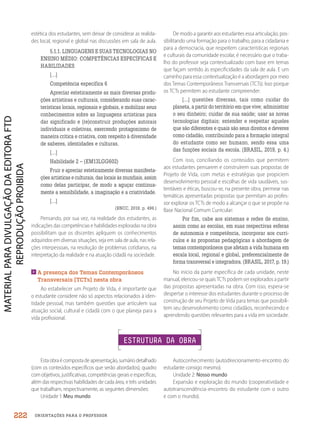 ORIENTAÇÕES PARA O PROFESSOR
estética dos estudantes, sem deixar de considerar as realida-
des local, regional e global nas discussões em sala de aula.
5.1.1. LINGUAGENS E SUAS TECNOLOGIAS NO
ENSINO MÉDIO: COMPETÊNCIAS ESPECÍFICAS E
HABILIDADES
[…]
Competência específica 6
Apreciar esteticamente as mais diversas produ-
ções artísticas e culturais, considerando suas carac-
terísticas locais, regionais e globais, e mobilizar seus
conhecimentos sobre as linguagens artísticas para
dar significado e (re)construir produções autorais
individuais e coletivas, exercendo protagonismo de
maneira crítica e criativa, com respeito à diversidade
de saberes, identidades e culturas.
[…]
Habilidade 2 – (EM13LGG602)
Fruir e apreciar esteticamente diversas manifesta-
ções artísticas e culturais, das locais às mundiais, assim
como delas participar, de modo a aguçar continua-
mente a sensibilidade, a imaginação e a criatividade.
[…]
(BNCC, 2018. p. 496.)
Pensando, por sua vez, na realidade dos estudantes, as
indicações das competências e habilidades exploradas na obra
possibilitam que os discentes apliquem os conhecimentos
adquiridos em diversas situações, seja em sala de aula, nas rela-
ções interpessoais, na resolução de problemas cotidianos, na
interpretação da realidade e na atuação cidadã na sociedade.

A presença dos Temas Contemporâneos
Transversais (TCTs) nesta obra
Ao estabelecer um Projeto de Vida, é importante que
o estudante considere não só aspectos relacionados à iden-
tidade pessoal, mas também questões que articulem sua
atuação social, cultural e cidadã com o que planeja para a
vida profissional.
De modo a garantir aos estudantes essa articulação, pos-
sibilitando uma formação para o trabalho, para a cidadania e
para a democracia, que respeitem características regionais
e culturais da comunidade escolar, é necessário que o traba-
lho do professor seja contextualizado com base em temas
que façam sentido às especificidades da sala de aula. E um
caminho para essa contextualização é a abordagem por meio
dos Temas Contemporâneos Transversais (TCTs). Isso porque
os TCTs permitem ao estudante compreender:
[...] questões diversas, tais como cuidar do
planeta, a partir do território em que vive; administrar
o seu dinheiro; cuidar de sua saúde; usar as novas
tecnologias digitais; entender e respeitar aqueles
que são diferentes e quais são seus direitos e deveres
como cidadão, contribuindo para a formação integral
do estudante como ser humano, sendo essa uma
das funções sociais da escola. (BRASIL, 2019, p. 4.)
Com isso, conciliando os conteúdos que permitem
aos estudantes pensarem e construírem suas propostas de
Projeto de Vida, com metas e estratégias que propiciem
desenvolvimento pessoal e escolhas de vida saudáveis, sus-
tentáveis e éticas, buscou-se, na presente obra, permear nas
temáticas apresentadas propostas que permitam ao profes-
sor explorar os TCTs de modo a alcançar o que se propõe na
Base Nacional Comum Curricular:
Por fim, cabe aos sistemas e redes de ensino,
assim como as escolas, em suas respectivas esferas
de autonomia e competência, incorporar aos currí-
culos e às propostas pedagógicas a abordagem de
temas contemporâneos que afetam a vida humana em
escala local, regional e global, preferencialmente de
forma transversal e integradora. (BRASIL, 2017, p. 19.)
No início da parte específica de cada unidade, neste
manual, elencou-se quais TCTs podem ser explorados a partir
das propostas apresentadas na obra. Com isso, espera-se
despertar o interesse dos estudantes durante o processo de
construção de seu Projeto de Vida para temas que possibili-
tem seu desenvolvimento como cidadãos, reconhecendo e
aprendendo questões relevantes para a vida em sociedade.
ESTRUTURA DA OBRA
Estaobraécompostadeapresentação,sumáriodetalhado
(com os conteúdos específicos que serão abordados), quadro
com objetivos, justificativas, competências gerais e específicas,
além das respectivas habilidades de cada área, e três unidades
que trabalham, respectivamente, as seguintes dimensões:
Unidade 1: Meu mundo
Autoconhecimento (autodirecionamento-encontro do
estudante consigo mesmo).
Unidade 2: Nosso mundo
Expansão e exploração do mundo (cooperatividade e
autotranscendência-encontro do estudante com o outro
e com o mundo).
222
PDF2_MeuFuturo-MP-Parte Geral-209-226-PNLD21.indd 222 2/29/20 1:37 PM
 
