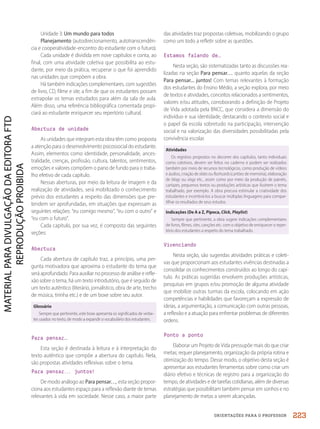 ORIENTAÇÕES PARA O PROFESSOR
Unidade 3: Um mundo para todos
Planejamento (autodirecionamento, autotranscendên-
cia e cooperatividade-encontro do estudante com o futuro).
Cada unidade é dividida em nove capítulos e conta, ao
final, com uma atividade coletiva que possibilita ao estu-
dante, por meio da prática, recuperar o que foi aprendido
nas unidades que compõem a obra.
Há também indicações complementares, com sugestões
de livro, CD, filme e site, a fim de que os estudantes possam
extrapolar os temas estudados para além da sala de aula.
Além disso, uma referência bibliográfica comentada propi-
ciará ao estudante enriquecer seu repertório cultural.
Abertura de unidade
As unidades que integram esta obra têm como proposta
a atenção para o desenvolvimento psicossocial do estudante.
Assim, elementos como identidade, personalidade, ances-
tralidade, crenças, profissão, cultura, talentos, sentimentos,
emoções e valores compõem o pano de fundo para o traba-
lho efetivo de cada capítulo.
Nessas aberturas, por meio da leitura de imagem e da
realização de atividades, será mobilizado o conhecimento
prévio dos estudantes a respeito das dimensões que pre-
tendem ser aprofundadas, em situações que expressam as
seguintes relações: “eu comigo mesmo”, “eu com o outro” e
“eu com o futuro”.
Cada capítulo, por sua vez, é composto das seguintes
seções:
Abertura
Cada abertura de capítulo traz, a princípio, uma per-
gunta motivadora que aproxima o estudante do tema que
será aprofundado. Para auxiliar no processo de análise e refle-
xão sobre o tema, há um texto introdutório, que é seguido de
um texto autêntico (literário, jornalístico, obra de arte, trecho
de música, tirinha etc.) e de um boxe sobre seu autor.
Glossário
Sempre que pertinente, este boxe apresenta os significados de verbe-
tes usados no texto, de modo a expandir o vocabulário dos estudantes.
Para pensar…
Esta seção é destinada à leitura e à interpretação do
texto autêntico que compõe a abertura do capítulo. Nela,
são propostas atividades reflexivas sobre o tema.
Para pensar.
.
. juntos!
De modo análogo ao Para pensar…, esta seção propor-
ciona aos estudantes espaço para a reflexão diante de temas
relevantes à vida em sociedade. Nesse caso, a maior parte
das atividades traz propostas coletivas, mobilizando o grupo
como um todo a refletir sobre as questões.
Estamos falando de…
Nesta seção, são sistematizadas tanto as discussões rea-
lizadas na seção Para pensar… quanto aquelas da seção
Para pensar... juntos! Com temas relevantes à formação
dos estudantes do Ensino Médio, a seção explora, por meio
de textos e atividades, conceitos relacionados a sentimentos,
valores e/ou atitudes, corroborando a definição de Projeto
de Vida adotada pela BNCC, que considera a dimensão do
indivíduo e sua identidade, destacando o contexto social e
o papel da escola sobretudo na participação, intervenção
social e na valorização das diversidades possibilitadas pela
convivência escolar.
Atividades
Os registros propostos no decorrer dos capítulos, tanto individuais
como coletivos, devem ser feitos no caderno e podem ser realizados
também por meio de recursos tecnológicos, como produção de vídeos
e áudios, criação deslides ou flashcards(cartões de memória), elaboração
de blogs ou vlogs etc., assim como por meio da produção de painéis,
cartazes, pequenos textos ou produções artísticas que ilustrem o tema
trabalhado, por exemplo. A obra procura estimular a criatividade dos
estudantes e incentivá-los a buscar múltiplas linguagens para compar-
tilhar os resultados de seus estudos.
Indicações (De A a Z, Pipoca, Click, Playlist)
Sempre que pertinente, a obra sugere indicações complementares
de livros, filmes, sites, canções etc. com o objetivo de enriquecer o reper-
tório dos estudantes a respeito do tema trabalhado.
Vivenciando
Nesta seção, são sugeridas atividades práticas e coleti-
vas que proporcionam aos estudantes vivências destinadas a
consolidar os conhecimentos construídos ao longo do capí-
tulo. As práticas sugeridas envolvem produções artísticas,
pesquisas em grupos e/ou promoção de alguma atividade
que mobilize outras turmas da escola, colocando em ação
competências e habilidades que favoreçam a expressão de
ideias, a argumentação, a comunicação com outras pessoas,
a reflexão e a atuação para enfrentar problemas de diferentes
ordens.
Ponto a ponto
Elaborar um Projeto de Vida pressupõe mais do que criar
metas; requer planejamento, organização da própria rotina e
otimização do tempo. Desse modo, o objetivo desta seção é
apresentar aos estudantes ferramentas sobre como criar um
diário efetivo e técnicas de registro para a organização do
tempo, de atividades e de tarefas cotidianas, além de diversas
estratégias que possibilitam também pensar em sonhos e no
planejamento de metas a serem alcançadas.
223
PDF2_MeuFuturo-MP-Parte Geral-209-226-PNLD21.indd 223 2/29/20 10:18 AM
 