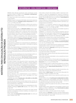 ORIENTAÇÕES PARA O PROFESSOR
ABRAMO, Helena Wendel. Considerações sobre a tematização social da
juventude no Brasil. In: FÁVERO, O. et al. Juventude e contemporanei-
dade. Brasília, DF: Unesco, 2007. p. 73-90.
Esse artigo trata do olhar social, acadêmico e de políticas públicas para
o jovem brasileiro.
ANDRADE, Cláudia. A construção da identidade, autoconceito e autonomia
em adultos emergentes. Psicologia escolar e educacional, São Paulo,
v. 20, n. 1, p. 137-146, jan./abr. 2016.
O texto discute a construção da identidade, as influências das vivências e
de como isso impacta no desenvolvimento de um projeto pessoal, atri-
buindo-lhe significado.
ARAÚJO, Ulisses Ferreira; PUIG, J. M. Educação e valores: pontos e contra-
pontos. Organização Valéria Amorim Arantes. São Paulo: Summus, 2007.
O livro apresenta o diálogo entre os professores Ulisses Ferreira Araújo,
da Universidade de São Paulo, e Josep Maria Puig, da Universidade de
Barcelona, Espanha, sobre os valores e suas possibilidades educativas.
ARICAK, O. T.; OZBAY, A. Investigation of the relationship between
cyberbullying, cybervictimization, alexithymia and anger expression
styles among adolescents. Computers in Human Behavior, [s. l.], v. 55, pt.
A, p. 278-285, 2016. Disponível em: https://doi.org/10.1016/j.chb.2015.09.015.
Acesso em: 15 fev. 2020.
O artigo relaciona a alexitimia com comportamentos de cyberbullying em
adolescentes, considerando a agressividade e a dificuldade de expressar
e nomear emoções.
BERBEL, Neusa Aparecida Navas. As metodologias ativas e a promoção da
autonomia de estudantes. Semina: Ciências Sociais e Humanas, Londrina,
v. 32, n. 1, p. 25-40, jan./jun. 2011. Disponível em: http://www.uel.br/
revistas/uel/index.php/seminasoc/article/view/10326/10999. Acesso em:
15 fev. 2020.
O artigo discute como metodologias ativas de aprendizagem podem con-
tribuir para o desenvolvimento da autonomia dos estudantes.
BRASIL. Ministério da Educação. Base Nacional Comum Curricular.
Brasília, DF: MEC, 2018. Disponível em: http://basenacionalcomum.mec.
gov.br/. Acesso em: 25 jan. 2019.
De caráter normativo, nesse documento oficial é apresentada a Base
Nacional Comum Curricular (BNCC), que define o conjunto orgânico e
progressivo de aprendizagens essenciais que todos os estudantes devem
desenvolver ao longo das etapas e modalidades da Educação Básica.
BRASIL. Ministério da Educação. Temas Contemporâneos Transversais
na BNCC: Proposta de Práticas de Implementação. Brasília/DF: Ministério
da Educação (MEC), 2019. Disponível em: http://basenacionalcomum.mec.
gov.br/images/implementacao/guia_pratico_temas_contemporaneos.
pdf. Acesso em: 19 fev. 2020
Material elaborado como complementação ao que estabelece a
Base Nacional Comum Curricular sobre a abordagem dos Temas
Contemporâneos Transversais.
CAMARANO, Ana Amélia. Transição para a vida adulta ou vida adulta
em transição? Rio de Janeiro: IPEA, 2006.
Essa obra trata das transições nas várias etapas da vida, com foco nos
fatores que promovem ou atrapalham sua ocorrência, principalmente na
fase da juventude para a idade adulta.
CASTEL, Robert. A dinâmica dos processos de marginalização: da vulne-
rabilidade à desfiliação. Caderno CRH, Salvador, v. 10, n. 26/27, p. 19-40,
jan./dez. 1997.
O artigo discute a vulnerabilidade social de forma mais ampla, revendo
processos e consequências, concretas e simbólicas, e seu impacto na tra-
jetória social do indivíduo.
CASTEL, Robert. As metamorfoses da questão social: uma crônica do
salário. Petrópolis: Vozes, 1998.
A obra analisa as relações entre indivíduo, trabalho e organização social.
CLARKIN, J. F.; CAIN, N. M.; LENZENWEGER, M. F. Advances in transference-
focused psychotherapy derived from the study of borderline personality
disorder: clinical insights with a focus on mechanism. Current Opinion in
Psychology, [s. l.], n. 21, p. 80-85, June 2018.
O texto correlaciona a melhora adaptativa social e comportamental em
pacientes com transtorno de personalidade borderline submetidos à psi-
coterapia focada na transferência.
CLONINGER, C. R. A systematic method for clinical description and
classification of personality variants. A proposal. Archives of General
Psychiatry, [s. l.], v. 44, n. 6, p. 573-588, June 1987.
O texto apresenta a proposta de avaliação da personalidade segundo os
traços do modelo tridimensional de Cloninger.
CLONINGER, C. R. Assessment of the impulsive-compulsive spectrum
of behavior by the seven-factor model of temperament and character.
In: OLDHAN, J. M.; HOLLANDER, E.; SKODOL, A. E. (ed.). Impulsivity and
Compulsivity. American Psychiatric Press: Washington DC, 1996.
O texto discute a correlação entre os traços de personalidade no modelo
biopsicossocial e a presença de impulsividade e compulsividade.
CLONINGER, C. R.; SVRAKIC, D. M.; PRZYBECK, T. R. A psychobiologycal
model of temperament and character. Archives of General Psychiatry,
[s. l.], v. 50, n. 12, p. 975-990, Dec. 1993.
Esse texto explica o modelo tridimensional de avaliação da personalidade,
correlacionando os traços a vias neurais e neurotransmissores.
CORDÁS, Táki Athanássios. Depressão: da bile negra aos neurotransmis-
sores. São Paulo: Lemos, 2002.
Essa obra discorre sobre a história do estudo do funcionamento humano
e seu adoecimento desde a Antiguidade.
COSTA, Maria Emilia. Contextos sociais de vida e desenvolvimento da iden-
tidade. Lisboa: INIC, 1991.
A obra analisa a formação da identidade e como as experiências emocio-
nais e sociais a influenciam.
COSTA, P.; McCRAE, R. R.; KAY, G. G. Persons, places and personality: career
assessment using the revised NEO personality inventory. Journal of Career
Assessment, [s. l.], v. 3, n. 2, p. 123-139, Mar. 1995.
Esse texto apresenta e explica o modelo de personalidade de cinco fatores.
DAMASIO, A.; CARVALHO, G. B. The nature of feelings: evolutionary and
neurobiological origins. Nature Reviews Neuroscience, [s. l.], v. 14, n. 2,
p. 143-152, Feb. 2013.
Nessa obra, os autores definem algumas emoções mais primitivas e dis-
correm sobre sua função como mantenedoras da vida.
DAMON, William. Noble Purpose: The Joy of Living a Meaningful Life.
Philadelphia: Templeton Foundation Press, 2003.
O livro define projetos nobres de vida e apresenta caminhos para a sua
identificação.
D’AUREA-TARDELI, Denise. A manifestação da solidariedade em adoles-
centes: um estudo sobre a personalidade moral. 2006. Tese (Doutorado
em Psicologia Escolar e do Desenvolvimento Humano) – Instituto de
Psicologia da Universidade de São Paulo, São Paulo, 2006.
A tese explica a relação entre projeto de vida, valores, juventude, trabalho
e inserção social.
D’AUREA-TARDELI, Denise. Adolescência, personalidade e projeto de vida
solidário. In: LA TAILLE, Y.; MENIN, M. S. S. (org.). Crise de valores ou valores
em crise? Porto Alegre: Artmed, 2009.
A autora discute valores, juventude, projeto de vida e emoções.
DELORS, Jacques et al. Educação: um tesouro a descobrir. Relatório para a
Unesco da Comissão Internacional sobre Educação para o século XXI. São
Paulo: Cortez; Brasília, DF: Unesco, 1997.
REFERÊNCIAS BIBLIOGRÁFICAS COMENTADAS
225
PDF2_MeuFuturo-MP-Parte Geral-209-226-PNLD21.indd 225 2/28/20 7:42 PM
 