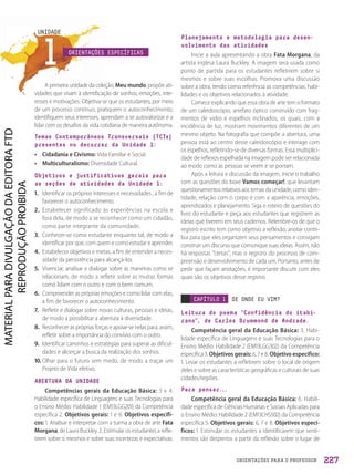 ORIENTAÇÕES PARA O PROFESSOR
1
UNIDADE
ORIENTAÇÕES ESPECÍFICAS
A primeira unidade da coleção, Meu mundo, propõe ati-
vidades que visam à identificação de sonhos, emoções, inte-
resses e motivações. Objetiva-se que os estudantes, por meio
de um processo contínuo, pratiquem o autoconhecimento,
identifiquem seus interesses, aprendam a se autovalorizar e a
lidar com os desafios da vida cotidiana de maneira autônoma.
Temas Contemporâneos Transversais (TCTs)
presentes no decorrer da Unidade 1:
• Cidadania e Civismo: Vida Familiar e Social.
• Multiculturalismo: Diversidade Cultural.
Objetivos e justificativas gerais para
as seções de atividades da Unidade 1:
1. Identificar os próprios interesses e necessidades , a fim de
favorecer o autoconhecimento.
2. Estabelecer significado às experiências na escola e
fora dela, de modo a se reconhecer como um cidadão,
como parte integrante da comunidade.
3. Conhecer-se como estudante enquanto tal, de modo a
identificar por que, com quem e como estudar e aprender.
4. Estabelecer objetivos e metas, a fim de entender a neces-
sidade da persistência para alcançá-los.
5. Vivenciar, analisar e dialogar sobre as maneiras como se
relacionam, de modo a refletir sobre as muitas formas
como lidam com o outro e com o bem comum.
6. Compreender as próprias emoções e como lidar com elas,
a fim de favorecer o autoconhecimento.
7. Refletir e dialogar sobre novas culturas, pessoas e ideias,
de modo a possibilitar a abertura à diversidade.
8. Reconhecer as próprias forças e apoiar-se nelas para, assim,
refletir sobre a importância do convívio com o outro.
9. Identificar caminhos e estratégias para superar as dificul-
dades e alicerçar a busca da realização dos sonhos.
10. Olhar para o futuro sem medo, de modo a traçar um
Projeto de Vida efetivo.
ABERTURA DA UNIDADE
Competências gerais da Educação Básica: 3 e 4.
Habilidade específica de Linguagens e suas Tecnologias para
o Ensino Médio: Habilidade 1 (EM13LGG201) da Competência
específica 2. Objetivos gerais: 1 e 6. Objetivos específi-
cos: 1. Analisar e interpretar com a turma a obra de arte Fata
Morgana, de Laura Buckley. 2. Estimular os estudantes a refle-
tirem sobre si mesmos e sobre suas incertezas e expectativas.
Planejamento e metodologia para desen-
volvimento das atividades
Inicie a aula apresentando a obra Fata Morgana, da
artista inglesa Laura Buckley. A imagem será usada como
ponto de partida para os estudantes refletirem sobre si
mesmos e sobre suas escolhas. Promova uma discussão
sobre a obra, tendo como referência as competências, habi-
lidades e os objetivos relacionados à atividade.
Comece explicando que essa obra de arte tem o formato
de um caleidoscópio, artefato óptico construído com frag-
mentos de vidro e espelhos inclinados, os quais, com a
incidência de luz, mostram movimentos diferentes de um
mesmo objeto. Na fotografia que compõe a abertura, uma
pessoa está ao centro desse caleidoscópio e interage com
os espelhos, refletindo-se de diversas formas. Essa multiplici-
dade de reflexos espelhada na imagem pode ser relacionada
ao modo como as pessoas se veem e se portam.
Após a leitura e discussão da imagem, inicie o trabalho
com as questões do boxe Vamos começar!, que levantam
questionamentos relativos aos temas da unidade, como iden-
tidade, relação com o corpo e com a aparência, emoções,
aprendizados e planejamento. Siga o roteiro de questões do
livro do estudante e peça aos estudantes que registrem as
ideias que tiverem em seus cadernos. Relembre-os de que o
registro escrito tem como objetivo a reflexão; anotar contri-
bui para que eles organizem seus pensamentos e consigam
construir um discurso que comunique suas ideias. Assim, não
há respostas “certas”, mas o registro do processo de com-
preensão e desenvolvimento de cada um. Portanto, antes de
pedir que façam anotações, é importante discutir com eles
quais são os objetivos desse registro.
CAPÍTULO 1 DE ONDE EU VIM?
Leitura do poema “Confidência do itabi-
rano”, de Carlos Drummond de Andrade.
Competência geral da Educação Básica: 3. Habi-
lidade específica de Linguagens e suas Tecnologias para o
Ensino Médio: Habilidade 2 (EM13LGG302) da Competência
específica 3. Objetivos gerais: 6, 7 e 8. Objetivo específico:
1. Levar os estudantes a refletirem sobre o local de origem
deles e sobre as características geográficas e culturais de suas
cidades/regiões.
Para pensar...
Competência geral da Educação Básica: 6. Habili-
dade específica de Ciências Humanas e Sociais Aplicadas para
o Ensino Médio: Habilidade 2 (EM13CHS502) da Competência
específica 5. Objetivos gerais: 6, 7 e 8. Objetivos especí-
ficos: 1. Estimular os estudantes a identificarem que senti-
mentos são despertos a partir da reflexão sobre o lugar de
227
PDF2_Obra nova_PNLD21_ESPECIFICA_U1-227-236.indd 227 2/28/20 7:43 PM
 