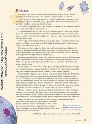 Desertar: abandonar, desistir.
Sôfrego: próprio do que bebe
ou come com pressa, avidez.
Filipe
Rocha
Pertencer
Um amigo meu, médico, assegurou-me que desde o berço a criança sente o
ambiente, a criança quer: nela o ser humano, no berço mesmo, já começou.
Tenho certeza de que no berço a minha primeira vontade foi a de pertencer. Por
motivos que aqui não importam, eu de algum modo devia estar sentindo que não
pertencia a nada e a ninguém. Nasci de graça.
Se no berço experimentei esta fome humana, ela continua a me acompanhar pela
vida afora, como se fosse um destino. [...]
Exatamente porque é tão forte em mim a fome de me dar a algo ou a alguém,
é que me tornei bastante arisca: tenho medo de revelar de quanto preciso e de
como sou pobre. Sou, sim. Muito pobre. Só tenho um corpo e uma alma. E preciso
de mais do que isso.
Com o tempo, sobretudo os últimos anos, perdi o jeito de ser gente. Não sei mais
como se é. E uma espécie toda nova de “solidão de não pertencer” começou a me
invadir como heras num muro.
Se meu desejo mais antigo é o de pertencer, por que então nunca fiz parte de
clubes ou de associações? Porque não é isso que eu chamo de pertencer. O que eu
queria, e não posso, é por exemplo que tudo o que me viesse de bom de dentro de
mim eu pudesse dar àquilo que eu pertenço. [...]
Pertencer não vem apenas de ser fraca e precisar unir-se a algo ou a alguém mais
forte. Muitas vezes a vontade intensa de pertencer vem em mim de minha própria
força — eu quero pertencer para que minha força não seja inútil e fortifique uma
pessoa ou uma coisa.
Quase consigo me visualizar no berço, quase consigo reproduzir em mim a vaga
e no entanto premente sensação de precisar pertencer. Por motivos que nem minha
mãe nem meu pai podiam controlar, eu nasci e fiquei apenas: nascida.
No entanto fui preparada para ser dada à luz de um modo tão bonito. Minha mãe
já estava doente, e, por uma superstição bastante espalhada, acreditava-se que
ter um filho curava uma mulher de uma doença. Então fui deliberadamente criada:
com amor e esperança. Só que não curei minha mãe. E sinto até hoje essa carga de
culpa: fizeram-me para uma missão determinada e eu falhei. Como se contassem
comigo nas trincheiras de uma guerra e eu tivesse desertado. Sei que meus pais me
perdoaram por eu ter nascido em vão e tê-los traído na grande esperança.
Mas eu, eu não me perdoo. Queria que simplesmente se tivesse feito um milagre:
eu nascer e curar minha mãe. Então, sim: eu teria pertencido a meu pai e a minha
mãe. Eu nem podia confiar a alguém essa espécie de solidão de não pertencer porque,
como desertor, eu tinha o segredo da fuga que por vergonha não podia ser conhecido.
A vida me fez de vez em quando pertencer, como se fosse para me dar a
medida do que eu perco não pertencendo. E então eu
soube: pertencer é viver. Experimentei-o com a sede
de quem está no deserto e bebe sôfrego os últimos
goles de água de um cantil. E depois a sede volta e é no
deserto mesmo que caminho!
LISPECTOR, Clarice. A descoberta do mundo. Rio de Janeiro: Rocco, 1999. p. 110-112.
21
CAPÍTULO 2
PDF-PRO-6047-UN1-C2-20-27-LA-PNLD21.indd 21 2/20/20 3:02 PM
 