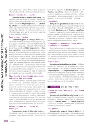 UNIDADE 1
origem. 2. Favorecer a reflexão deles a respeito das possíveis
influências desse local de origem na identidade de cada um.
Estamos falando de... orgulho
Competências gerais da Educação Básica: 3 e 6.
Habilidade específica de Ciências Humanas e Sociais Aplica-
das para o Ensino Médio: Habilidade 2 (EM13CHS502) da Com-
petência específica 5. Objetivos gerais: 6, 7 e 8. Objetivos
específicos: 1. Levar os estudantes a identificarem do que
sentem orgulho. 2. Incentivá-los a identificar locais, pessoas e
instituições que são motivo de orgulho para eles. 3. Levá-los a
refletir sobre o que fazem quando não se sentem orgulhosos
de alguma ação que praticaram.
Para pensar... juntos!
Competências gerais da Educação Básica: 1, 6 e 7.
Habilidades específicas de Ciências Humanas e Sociais Apli-
cadas para o Ensino Médio: Habilidade 1 (EM13CHS201) da
Competência específica 2 e Habilidade 2 (EM13CHS502) da
Competência específica 5. Objetivos gerais: 5, 6 e 7. Obje-
tivos específicos: 1. Levar os estudantes a compreenderem
a situação de pessoas refugiadas, entendendo que receber
abrigoemoutropaíséumdireitohumano.2.Discutircomeles
as condições que levam as pessoas a terem de pedir refúgio
em outro país. 3. Propor que pesquisem relatos de pessoas
refugiadas e as dificuldades que elas têm de enfrentar nos
lugares que as recebem, refletindo como isso pode influen-
ciar a identidade delas. 4. Discutir com eles a discriminação
que pessoas de outras culturas podem sofrer, identificando
os principais problemas que essa prática pode acarretar. 5.
Estimular os estudantes a proporem ações de acolhimento
aos refugiados, com base nos problemas identificados.
Planejamento e metodologia para desen-
volvimento das atividades
Proponha o tema aos estudantes, perguntando a eles
o que sabem sobre a questão dos refugiados. Em seguida,
organize a turma em trios e solicite que façam um levan-
tamento do assunto em sites, guiados pelas seguintes indi-
cações: direitos das pessoas refugiadas, histórias de pessoas
refugiadas, dificuldades de refugiados no Brasil. A pesquisa
de cada trio pode ser registrada em cartazes, slides ou folhas
de papel sulfite. A etapa seguinte consiste na elaboração de
uma síntese das informações recolhidas. Com base nessa
síntese, os estudantes devem propor uma ação de acolhi-
mento dos refugiados. Ela deve ser composta de: objetivo,
ações, modo de desenvolvimento e recursos necessários.
Estamos falando de... saudade ou
nostalgia?
Competências gerais da Educação Básica: 6 e
7. Habilidade específica de Linguagens e suas Tecnolo-
gias para o Ensino Médio: Habilidade 1 (EM13LGG301) da
Competência específica 3. Objetivos gerais: 5, 6 e 7.
Objetivos específicos: 1. Ajudar os estudantes a dife-
renciarem saudade de nostalgia. 2. Estimular a reflexão
dos estudantes sobre pessoas, situações e locais que lhes
despertam os sentimentos de saudade e nostalgia.
Vivenciando
Competência geral da Educação Básica: 2. Habi-
lidade específica de Linguagens e suas Tecnologias para o
Ensino Médio: Habilidade 1 (EM13LGG201) da Competência
específica 2. Objetivo geral: 6. Objetivos específicos:
1. Propor aos estudantes que conheçam a origem de seus
nomes, resgatando parte da história que compõe sua iden-
tidade. 2. Pedir a cada estudante da turma que compartilhe
o significado de seu nome. 3. Propor que confeccionem um
registro que represente a identidade de cada um.
Planejamento e metodologia para desen-
volvimento da atividade
Como tarefa de casa, os estudantes devem pesquisar
o significado de seus nomes e por que foram chamados
assim. Para isso, devem perguntar a seus familiares e também
buscar em outras fontes o significado dos nomes. Em sala de
aula, por meio de uma dinâmica, deverão compartilhar os
significados que encontraram.
Ponto a ponto
Competência Geral da Educação Básica: 7. Habilidade
específica de Linguagens e suas Tecnologias para o Ensino
Médio: Habilidade 4 (EM13LGG104) da Competência específica
1. Objetivosgerais:2, 4 e 10. Objetivosespecíficos: 1. Auxiliar
os estudantes a estabelecerem objetivos e metas, entendendo
a necessidade da persistência para alcançá-los. 2. Estimulá-los
a organizar suas tarefas. 3. Auxiliá-los na otimização do tempo.
4. Ensinar a eles técnicas de uso de instrumentos (diário) que
favorecem o planejamento da vida cotidiana.
CAPÍTULO 2 QUEM (E COMO) EU SOU?
Leitura do conto “Pertencer”, de Clarice
Lispector.
Competência geral da Educação Básica: 4. Habi-
lidade específica de Linguagens e suas Tecnologias para o
Ensino Médio: Habilidade 1 (EM13LGG201) da Competência
específica 2. Objetivos gerais: 5, 7 e 9. Objetivo específico:
1. Incentivar os estudantes a refletirem sobre os sentimentos
relatados no conto de Clarice Lispector.
Para pensar...
Competências gerais da Educação Básica: 2 e 6.
Habilidade específica de Linguagens e suas Tecnologias para
o Ensino Médio: Habilidade 4 (EM13LGG104) da Competência
228
PDF2_Obra nova_PNLD21_ESPECIFICA_U1-227-236.indd 228 2/28/20 7:43 PM
 