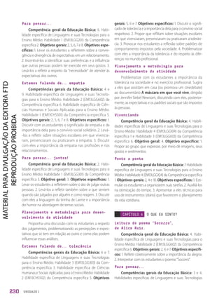 UNIDADE 1
Para pensar...
Competência geral da Educação Básica: 6. Habi-
lidade específica de Linguagens e suas Tecnologias para o
Ensino Médio: Habilidade 1 (EM13LGG201) da Competência
específica 2. Objetivos gerais: 2, 5, 6, 7 e 8. Objetivos espe-
cíficos: 1. Levar os estudantes a refletirem sobre a conver-
gência e divergência de expectativas em um relacionamento.
2. Incentivá-los a identificar suas preferências e a influência
que outras pessoas podem ter exercido em seus gostos. 3.
Levá-los a refletir a respeito da “necessidade” de atender às
expectativas dos outros.
Estamos falando de... empatia
Competências gerais da Educação Básica: 4 e
9. Habilidade específica de Linguagens e suas Tecnolo-
gias para o Ensino Médio: Habilidade 2 (EM13LGG602) da
Competência específica 6. Habilidade específica de Ciên-
cias Humanas e Sociais Aplicadas para o Ensino Médio:
Habilidade 1 (EM13CHS501) da Competência específica 5.
Objetivos gerais: 2, 5, 6, 7 e 8. Objetivos específicos: 1.
Discutir com os estudantes o significado de empatia e da
importância dela para o convívio social solidário. 2. Levá-
-los a refletir sobre situações escolares em que vivencia-
ram, presenciaram ou praticaram a empatia. 3. Discutir
com eles a importância da empatia nas profissões e nos
relacionamentos.
Para pensar... juntos!
Competência geral da Educação Básica: 2. Habi-
lidade específica de Linguagens e suas Tecnologias para o
Ensino Médio: Habilidade 1 (EM13LGG301) da Competência
específica 3. Objetivo geral: 3. Objetivos específicos: 1.
Levar os estudantes a refletirem sobre o ato de julgar outras
pessoas. 2. Levá-los a refletir também sobre o que sentem
quando são julgados por alguém e como reagem. 3. Discutir
com eles a linguagem da tirinha de Laerte e a importância
do humor na abordagem de temas sociais.
Planejamento e metodologia para desen-
volvimento da atividade
Proponha uma discussão com os estudantes a respeito
dos julgamentos, problematizando as percepções e expec-
tativas que se tem em relação ao outro e como elas podem
influenciar essas análises.
Estamos falando de... tolerância
Competências gerais da Educação Básica: 6 e 7.
Habilidade específica de Linguagens e suas Tecnologias
para o Ensino Médio: Habilidade 3 (EM13LGG303) da Com-
petência específica 3. Habilidade específica de Ciências
Humanas e Sociais Aplicadas para o Ensino Médio: Habilidade
2 (EM13CHS502) da Competência específica 5. Objetivos
gerais: 5, 6 e 7. Objetivos específicos: 1. Discutir o signifi-
cado de tolerância e a importância dela para o convívio social
respeitoso. 2. Propor que reflitam sobre situações escolares
em que vivenciaram, presenciaram ou praticaram a tolerân-
cia. 3. Provocar nos estudantes a reflexão sobre padrões de
comportamento impostos pela sociedade. 4. Problematizar
com eles a importância da tolerância e do respeito às dife-
renças no mundo profissional.
Planejamento e metodologia para
desenvolvimento da atividade
Problematize com os estudantes a importância da
tolerância na sociedade e no exercício profissional. Sugira
a eles que assistam em casa (ou promova um cinedebate)
ao documentário A máscara em que você vive, dirigido
por Jennifer Siebel Newsom, discutindo com eles, posterior-
mente, as expectativas e os padrões sociais que são impostos
às pessoas.
Vivenciando
Competência geral da Educação Básica: 4. Habili-
dades específicas de Linguagens e suas Tecnologias para o
Ensino Médio: Habilidade 4 (EM13LGG104) da Competência
específica 1 e Habilidade 3 (EM13LGG603) da Competência
específica 6. Objetivo geral: 4. Objetivo específico: 1.
Propor ao grupo que expresse, por meio de imagens, seus
gostos e sentimentos.
Ponto a ponto
Competência geral da Educação Básica: 7. Habilidade
específica de Linguagens e suas Tecnologias para o Ensino
Médio: Habilidade 4 (EM13LGG104) da Competência específica
1. Objetivos gerais: 2, 4 e 10. Objetivos específicos: 1. Esti-
mular os estudantes a organizarem suas tarefas. 2. Auxiliá-los
na otimização do tempo. 3. Apresentar a eles técnicas para
uso de instrumentos (diário) que favorecem o planejamento
da vida cotidiana.
CAPÍTULO 4 O QUE EU SINTO?
Leitura do poema “Socorro”,
de Alice Ruiz.
Competência geral da Educação Básica: 4. Habi-
lidade específica de Linguagens e suas Tecnologias para o
Ensino Médio: Habilidade 2 (EM13LGG602) da Competência
específica 6. Objetivos gerais: 2, 6 e 7. Objetivos específi-
cos: 1. Refletir coletivamente sobre a importância da alegria.
2. Interpretar com os estudantes o poema “Socorro”.
Para pensar...
Competências gerais da Educação Básica: 3 e 4.
Habilidades específicas de Linguagens e suas Tecnologias
230
PDF2_Obra nova_PNLD21_ESPECIFICA_U1-227-236.indd 230 2/28/20 7:43 PM
 