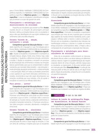 ORIENTAÇÕES PARA O PROFESSOR
para o Ensino Médio: Habilidade 2 (EM13LGG302) da Com-
petência específica 3 e Habilidade 2 (EM13LGG602) da Com-
petência específica 6. Objetivos gerais: 2, 6 e 7. Objetivo
específico: 1. Levar os estudantes a identificarem emoções
que já sentiram e as que não gostam de sentir.
Planejamento e metodologia para
desenvolvimento da atividade
Proponha aos estudantes que assistam ao filme Avatar,
visando discutir as emoções do personagem principal.
Nomeie e defina as emoções básicas com os estudantes e
peça a eles que identifiquem em suas ações cotidianas que
sentimento cada uma delas desperta.
Estamos falando de... emoção,
sentimento e estado
Competência geral da Educação Básica: 4. Habili-
dade específica de Linguagens e suas Tecnologias para o
Ensino Médio: Habilidade 4 (EM13LGG104) da Competência
específica 1. Objetivos gerais: 2, 6 e 7. Objetivos específi-
cos: 1. Ajudar os estudantes a reconhecerem e nomearem as
emoções básicas: alegria, medo, raiva, tristeza, nojo, culpa
e vergonha. 2. Ajudá-los a diferenciar emoção, sentimento
e estado. 3. Ajudar os estudantes a iniciarem um processo
de decomposição dos sentimentos e estados nas emoções
básicas apresentadas, para que os compreendam e saibam
nomeá-los, por exemplo: fobia (estado) = nojo (emoção) +
medo (emoção); decepção (sentimento) = tristeza (emoção)
+ raiva (emoção). (Nota: em todas as atividades posteriores
a este capítulo em que forem elencados sentimentos ou
estados, recomenda-se que eles sejam decompostos nas
emoções escolhidas por esse método, a fim de ajudar o
estudante no exercício da reflexão sobre eles.)
Para pensar... juntos!
Competência geral da Educação Básica: 4. Habili-
dade específica de Linguagens e suas Tecnologias para o
Ensino Médio: Habilidade 1 (EM13LGG601) da Competência
específica 6. Objetivo geral: 6. Objetivos específicos: 1.
Promover uma reflexão de como pode ser difícil nomear
e perceber o que se sente. 2. Estimular neles o exercício
de atenção ao mundo interior, analisando sentimentos e
emoções e tentando nomeá-los. 3. Promover uma discus-
são sobre emoções e atitudes, abordando a inteligência
emocional.
Estamos falando de... alexitimia
CompetênciageraldaEducaçãoBásica: 4.Habilidade
específica de Linguagens e suas Tecnologias para o Ensino
Médio: Habilidade 3 (EM13LGG103) da Competência especí-
fica 1. Objetivo geral: 6. Objetivos específicos: 1. Promover
uma discussão de como o corpo reage às emoções. 2. Criar
um clima de confiança e respeito para que os estudantes
relatem (caso queiram) situações vivenciadas ou presenciadas
relacionadas às reações corporais provocadas por emoções.
3. Discutir com os estudantes as emoções descritas no filme
indicado, Divertida Mente.
Vivenciando
CompetênciasgeraisdaEducaçãoBásica:3e4.Habi-
lidades específicas de Linguagens e suas Tecnologias para o
Ensino Médio: Habilidades 3 e 4 (EM13LGG603 e EM13LGG604)
da Competência específica 6. Objetivos gerais: 6 e 7. Obje-
tivos específicos: 1. Estimular os estudantes a expressarem
suas emoções por meio da arte, trazendo para o concreto
algo subjetivo do mundo mental e facilitando, assim, a per-
cepção e reflexão sobre si mesmo e sobre as emoções. 2.
Discutir com os estudantes a importância das máscaras nas
manifestações artísticas e culturais e o caráter ao mesmo
tempo ancestral e contemporâneo delas. 3. Propor a eles a
composição de um painel para a exposição das máscaras.
Planejamento e metodologia para desen-
volvimento da atividade
Antes de os estudantes confeccionarem as máscaras,
eles devem discutir sobre o uso desse adereço em diferentes
culturas e épocas. Sugere-se a problematização das reações
corporais diante de certas emoções, abrindo espaço para
os estudantes se expressarem. A discussão também pode
ser motivada pelo filme Divertida Mente. A confecção das
máscaras pode ser feita em sala de aula ou em algum local
aberto. Depois de produzidas, componha com os estudantes
um painel de exposição.
Ponto a ponto
Competência geral da Educação Básica: 7. Habilidade
específica de Linguagens e suas Tecnologias para o Ensino
Médio: Habilidade 4 (EM13LGG104) da Competência específica 1.
Objetivos gerais: 2, 4 e 10. Objetivo específico: 1. Propor aos
estudantes que incorporem as emoções aos registros do diário.
CAPÍTULO 5 EM QUE EU SOU BOM?
Leitura de trecho da autobiografia Guga,
um brasileiro, de Gustavo Kuerten.
Competência geral da Educação Básica: 6. Habili-
dade específica de Linguagens e suas Tecnologias para o
Ensino Médio: Habilidade 4 (EM13LGG104) da Competência
específica 1. Objetivos gerais: 1, 2 e 3. Objetivo especí-
fico: 1. Discutir com os estudantes o trecho lido da autobio-
grafia de Gustavo Kuerten.
Para pensar...
Competência geral da Educação Básica: 6. Habi-
lidade específica de Linguagens e suas Tecnologias para
231
PDF2_Obra nova_PNLD21_ESPECIFICA_U1-227-236.indd 231 2/28/20 7:43 PM
 