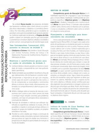 ORIENTAÇÕES PARA O PROFESSOR
2
UNIDADE
ORIENTAÇÕES ESPECÍFICAS
Na unidade Nosso mundo, são propostas atividades
que favorecem a reflexão sobre o bem comum e os princí-
pios éticos relacionados à cidadania e à convivência demo-
crática. Por meio delas, pretende-se que os estudantes se
percebam como parte da sociedade local, nacional e planetá-
ria. Conforme explicitado inicialmente, os Projetos de Vida
podem e devem ser orientados para fins que transcendam
o autointeresse e envolvam objetivos voltados à sociedade e
ao bem comum, numa perspectiva de transformação social.
Tema Contemporâneo Transversal (TCT)
presente no decorrer da Unidade 2:
• Cidadania e Civismo: Vida Familiar e Social; Educação
com Direitos Humanos; Direitos da Criança e do
Adolescente; Processo de Envelhecimento; Respeito e
Valorização do Idoso.
Objetivos e justificativas gerais para
as seções de atividades da Unidade 2:
1. Conhecer direitos e deveres perante a si mesmo e a socie-
dade, de modo a compreendê-los com mais profundi-
dade e pertinência.
2. Realizar atividades que possibilitem reconhecer a força de
agir coletivamente, a fim de favorecer o convívio social.
3. Compreender a importância de agir com empatia,
sendo capaz de assumir a perspectiva dos outros, a
fim de compreender as necessidades e sentimentos
alheios e construir, desse modo, relacionamentos sus-
tentados no compartilhamento e abertura para o con-
vívio social.
4. Refletir e dialogar sobre as maneiras de vivenciar o com-
promisso com o outro e com o bem comum, de modo
a conseguir traçar soluções concretas para problemas
existentes, com base em princípios éticos necessários à
construção da cidadania.
5. Participar de atividades e vivências que atribuam sig-
nificados às experiências cotidianas na escola, a fim de
possibilitar o respeito à construção de laços afetivos e à
atuação em grupos de trabalhos escolares, em projetos
extraclasse e nas aulas.
6. Perceber-se como cidadão que integra a construção da
vida familiar, escolar, comunitária, nacional e internacional,
para que possa ser capaz de ampliar seus horizontes e
perspectivas em relação às oportunidades de inserção no
mundo do trabalho.
ABERTURA DA UNIDADE
Competências gerais da Educação Básica: 8 e 9.
Habilidade específica de Linguagens e suas Tecnologias
para o Ensino Médio: Habilidade 3 (EM13LGG103) da Com-
petência específica 1. Objetivos gerais: 1 e 4. Objetivos
específicos: 1. Analisar e interpretar com a turma a escul-
tura Mirror, de Jaume Plensa. 2. Estimular cada estudante
a refletir sobre a forma como se relaciona com as pessoas.
3. Levar os estudantes a refletirem sobre como se sentem
em relação às outras pessoas.
Planejamento e metodologia para desen-
volvimento das atividades
Inicie a aula apresentando a escultura Mirror, do artista
espanhol Jaume Plensa (1955-). A imagem será usada como
ponto de partida para os estudantes pensarem na maneira
como se relacionam uns com os outros. Promova uma dis-
cussão coletiva com a turma. Comece explicando que a
escultura foi feita com ferro fundido, um material pouco
flexível, o que exigiu muita energia, ou seja, força e calor,
para ser esculpida e ganhar a forma de corpo humano. Uma
das marcas desse artista é o uso de letras em suas obras.
Em Mirror, por exemplo, Plensa empregou letras e símbo-
los de idiomas do mundo todo para compor o corpo de
duas pessoas sentadas, uma de frente para a outra, como
se estivessem conversando. Após a leitura da imagem, inicie
o trabalho com as questões disparadoras do boxe Vamos
começar!, as quais suscitam questionamentos relativos
aos temas desta unidade, como a relação com o outro, as
emoções, as interações sociais. Siga o roteiro de questões
do livro do estudante e peça que registrem as ideias que
tiverem no caderno. Relembre-os que o registro escrito
tem como objetivo a reflexão; anotar contribui para que
eles organizem seus pensamentos e consigam construir um
discurso que comunique suas ideias. Assim, não há respos-
tas “certas”, mas o registro do processo de compreensão e
desenvolvimento de cada um. Portanto, antes de pedir que
façam anotações, é importante discutir com eles quais são
os objetivos desse registro.
CAPÍTULO 1 EU, CIDADÃO
Leitura de trecho do livro Senhor das
moscas, de William Golding.
Competência geral da Educação Básica: 3. Habili-
dade específica de Ciências Humanas e Sociais Aplicadas
ao Ensino Médio: Habilidade 2 (EM13CHS502) da Compe-
tência específica 5. Objetivos gerais: 1, 2, 4 e 6. Obje-
tivo específico: 1. Discutir com os estudantes os direitos
e os deveres.
237
PDF2_Obra nova_PNLD21_ESPECIFICA_U2-237-246.indd 237 2/28/20 7:43 PM
 