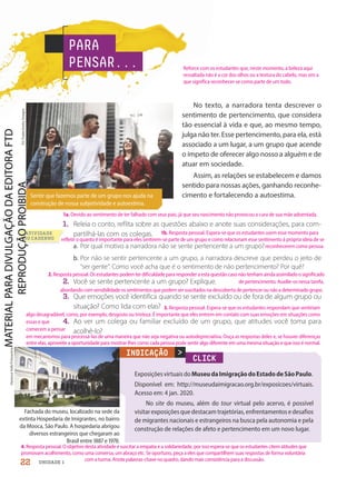 No texto, a narradora tenta descrever o
sentimento de pertencimento, que considera
tão essencial à vida e que, ao mesmo tempo,
julga não ter. Esse pertencimento, para ela, está
associado a um lugar, a um grupo que acende
o ímpeto de oferecer algo nosso a alguém e de
atuar em sociedade.
Assim, as relações se estabelecem e damos
sentido para nossas ações, ganhando reconhe-
cimento e fortalecendo a autoestima.
PARA
PENSAR...
Sentir que fazemos parte de um grupo nos ajuda na
construção de nossa subjetividade e autoestima.
CLICK
ExposiçõesvirtuaisdoMuseudaImigraçãodoEstadodeSãoPaulo.
Disponível em: http://museudaimigracao.org.br/exposicoes/virtuais.
Acesso em: 4 jan. 2020.
No site do museu, além do tour virtual pelo acervo, é possível
visitarexposiçõesquedestacamtrajetórias,enfrentamentosedesafios
de migrantes nacionais e estrangeiros na busca pela autonomia e pela
construção de relações de afeto e pertencimento em um novo lugar.
>
Vanessa
Volk/Fotoarena
FG
Trade/Getty
Images
INDICAÇÃO
Fachada do museu, localizado na sede da
extinta Hospedaria de Imigrantes, no bairro
da Mooca, São Paulo. A hospedaria abrigou
diversos estrangeiros que chegaram ao
Brasil entre 1887 e 1978.
1. Releia o conto, reflita sobre as questões abaixo e anote suas considerações, para com-
partilhá-las com os colegas.
a. Por qual motivo a narradora não se sente pertencente a um grupo?
b. Por não se sentir pertencente a um grupo, a narradora descreve que perdeu o jeito de
“ser gente”. Como você acha que é o sentimento de não pertencimento? Por quê?
2. Você se sente pertencente a um grupo? Explique.
3. Que emoções você identifica quando se sente excluído ou de fora de algum grupo ou
situação? Como lida com elas?
4. Ao ver um colega ou familiar excluído de um grupo, que atitudes você toma para
acolhê-lo?
ATIVIDADE
NO CADERNO
22 UNIDADE 1
Reforce com os estudantes que, neste momento, a beleza aqui
ressaltada não é a cor dos olhos ou a textura do cabelo, mas sim a
que significa reconhecer-se como parte de um todo.
1a. Devido ao sentimento de ter falhado com seus pais, já que seu nascimento não provocou a cura de sua mãe adoentada.
1b. Resposta pessoal. Espera-se que os estudantes usem esse momento para
refletir o quanto é importante para eles sentirem-se parte de um grupo e como relacionam esse sentimento à própria ideia de se
reconhecerem como pessoa.
2.Resposta pessoal. Os estudantes podem ter dificuldade para responder a esta questão caso não tenham ainda assimilado o significado
4.Resposta pessoal. O objetivo desta atividade é suscitar a empatia e a solidariedade, por isso espera-se que os estudantes citem atitudes que
promovam acolhimento, como uma conversa, um abraço etc. Se oportuno, peça a eles que compartilhem suas respostas de forma voluntária
com a turma. Anote palavras-chave no quadro, dando mais consistência para a discussão.
de pertencimento. Auxilie-os nessa tarefa,
abordando com sensibilidade os sentimentos que podem ser suscitados na descoberta de pertencer ou não a determinado grupo.
3. Resposta pessoal. Espera-se que os estudantes respondam que sentiriam
algo desagradável, como, por exemplo, desgosto ou tristeza. É importante que eles entrem em contato com suas emoções em situações como
essas e que
comecem a pensar
em mecanismos para processá-las de uma maneira que não seja negativa ou autodepreciativa. Ouça as respostas deles e, se houver diferenças
entre elas, aproveite a oportunidade para mostrar-lhes como cada pessoa pode sentir algo diferente em uma mesma situação e que isso é normal.
PDF-PRO-6047-UN1-C2-20-27-LA-PNLD21.indd 22 2/20/20 3:02 PM
 