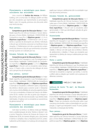 UNIDADE 2
Planejamento e metodologia para desen-
volvimento das atividades
Leia o excerto de Senhor das moscas, de William
Golding, com a turma toda. Os diálogos podem ser lidos
por dois estudantes que representarão os personagens
Ralph e Jack. Em seguida, promova uma discussão sobre
esse trecho da obra.
Para pensar…
Competência geral da Educação Básica: 3. Habi-
lidade específica de Ciências Humanas e Sociais Aplica-
das para o Ensino Médio: Habilidade 2 (EM13CHS502) da
Competência específica 5. Objetivos gerais: 1, 2, 4 e 6.
Objetivos específicos: 1. Problematizar com os estu-
dantes a questão do desrespeito aos direitos individuais
e discutir que sentimentos costumam se manifestar nessas
situações. 2. Problematizar com eles a questão do cumpri-
mento dos deveres e discutir que sentimentos costumam
emergir quando se é cobrado por isso.
Estamos falando de… temperança
Competência geral da Educação Básica: 3. Habili-
dade específica de Linguagens e suas Tecnologias para o
Ensino Médio: Habilidade 3 (EM13LGG603) da Competên-
cia específica 6. Objetivos gerais: 1, 2, 4 e 6. Objetivos
específicos: 1. Discutir com os estudantes sobre tempe-
rança. 2. Propor a eles a reescrita dos diálogos do texto
sob a perspectiva da temperança.
Para pensar… juntos!
Competências gerais da Educação Básica: 3 e 7. Habi-
lidade específica de Linguagens e suas Tecnologias para o
Ensino Médio: Habilidade 1 (EM13LGG301) da Competência
específica 3. Objetivos gerais: 2 e 4. Objetivos específicos:
1. Estimular os estudantes a refletirem sobre a importância
dos direitos e deveres para o convívio social. 2. Interpretar
com a turma a tirinha Mafalda, do cartunista argentino Quino.
3. Ler com os estudantes o Estatuto da Criança e do Adoles-
cente (ECA) e analisar com eles as partes que integram o
documento, como ele está estruturado e que direitos estão
nele listados. 4. Explorar com os estudantes as características
do gênero textual “lei”.
Planejamento e metodologia para desen-
volvimento das atividades
Com base na tirinha e no dilema vivido por Mafalda,
inicie a problematização do tema “direitos e deveres” com
a turma. Proponha a leitura do Estatuto da Criança e do
Adolescente (ECA), de maneira dirigida, pois o documento
é extenso e complexo. Situe a importância do ECA, contex-
tualizando sua formulação e as mudanças de concepção dos
papéis que crianças e adolescentes têm na sociedade e que
esse documento promoveu.
Estamos falando de… generosidade
Competências gerais da Educação Básica: 3 e 7.
Habilidade específica de Ciências Humanas e Sociais Apli-
cadas para o Ensino Médio: Habilidade 1 (EM13CHS501) da
Competência específica 5. Objetivos gerais: 2 e 4. Obje-
tivos específicos: 1. Discutir com os estudantes sobre
generosidade. 2. Pedir que identifiquem atitudes de gene-
rosidade no dia a dia.
Vivenciando
Competência geral da Educação Básica: 7. Habilidade
específica de Linguagens e suas Tecnologias para o Ensino
Médio: Habilidade 1 (EM13LGG301) da Competência específica
3. Objetivos gerais: 2 e 4. Objetivos específicos: 1. Propor
aos estudantes que reflitam sobre a cidadania e o papel do
cidadão. 2. Elencar com eles quais são os direitos e deveres
de adolescentes e cidadãos. 3. Propor aos estudantes que
representem os direitos de crianças e adolescentes por meio
de tirinhas.
Ponto a ponto
Competência geral da Educação Básica: 7. Habilidade
específica de Ciências da Natureza e suas Tecnologias para
o Ensino Médio: Habilidade 2 (EM13CNT202) da Competência
específica 2. Objetivo geral: 4. Objetivos específicos: 1.
Estimular os estudantes a organizar suas tarefas. 2. Levá-los
a refletir sobre as relações que mantêm com as pessoas em
diferentes contextos.
CAPÍTULO 2 FAMÍLIA É TUDO IGUAL?
Leitura do texto “Te amo”, de Eduardo
Guimarães.
Competência geral da Educação Básica: 7. Habilidade
específica de Ciências Humanas e Sociais Aplicadas para o
Ensino Médio: Habilidade 3 (EM13CHS103) da Competência
específica 1. Objetivos gerais: 3, 4 e 5. Objetivos especí-
ficos: 1. Propor aos estudantes uma discussão sobre o que
caracteriza uma família e sobre as diversidades em sua com-
posição. 2. Sugerir que interpretem o texto “Te amo”, proble-
matizando a composição das famílias.
Para pensar...
Competência geral da Educação Básica: 7. Habili-
dade específica de Ciências Humanas e Sociais Aplicadas
para o Ensino Médio: Habilidade 2 (EM13CHS502) da Com-
petência específica 5. Objetivos gerais: 3, 4 e 5. Objetivos
238
PDF2_Obra nova_PNLD21_ESPECIFICA_U2-237-246.indd 238 2/28/20 7:43 PM
 