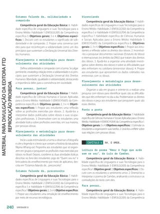 UNIDADE 2
Estamos falando de… solidariedade e
compaixão
Competência geral da Educação Básica: 6. Habili-
dade específica de Linguagens e suas Tecnologias para o
Ensino Médio: Habilidade 1 (EM13LGG301) da Competência
específica 3. Objetivos gerais: 3 e 4. Objetivos especí-
ficos: 1. Discutir com os estudantes o significado de soli-
dariedade e de compaixão. 2. Propor uma conversa com
eles para que reconheçam a solidariedade como um dos
princípios que sustentam a Declaração Universal dos Direi-
tos Humanos.
Planejamento e metodologia para desen-
volvimento das atividades
Defina solidariedade e compaixão com a turma. Se julgar
pertinente, estabeleça relação entre a solidariedade e os prin-
cípios que sustentam a Declaração Universal dos Direitos
Humanos (liberdade, igualdade e solidariedade), destacando
a importância deles para a convivência em sociedade.
Para pensar… juntos!
Competência geral da Educação Básica: 7. Habili-
dade específica de Ciências Humanas e Sociais Aplicadas
para o Ensino Médio: Habilidade 5 (EM13CHS605) da Com-
petência específica 6. Objetivos gerais: 2, 3 e 4. Objeti-
vos específicos: 1. Propor aos estudantes uma reflexão
sobre as profissões exercidas por idosos. 2. Ajudá-los a
interpretar dados publicados sobre idosos e suas ocupa-
ções profissionais. 3. Desenvolver com os estudantes uma
atividade lúdica sobre profissões exercidas, em sua maioria,
por pessoas idosas.
Planejamento e metodologia para desen-
volvimento das atividades
Inicie a aula estimulando a turma a observar a fotografia
e a ler a legenda e o texto que contam a história da tatuadora
filipina Whang-od. Proponha aos estudantes que se organi-
zem em grupos e pesquisem as profissões mais exercidas por
idosos no Brasil. Depois, coordene as duas atividades lúdicas
descritas no livro dos estudantes: jogo do “Quem sou eu” e
brincadeira do envelhecimento por meio de aplicativo, des-
crita em Estamos falando de... preconceito.
Estamos falando de… preconceito
Competência geral da Educação Básica: 7. Habili-
dades específicas de Linguagens e suas Tecnologias para o
Ensino Médio: Habilidade 2 (EM13LGG502) da Competência
específica 5 e Habilidade 4 (EM13LGG704) da Competência
específica 7. Objetivos gerais: 2, 3 e 4. Objetivo específico:
1. Propor aos estudantes uma simulação de envelhecimento
por meio de recursos tecnológicos.
Vivenciando
Competência geral da Educação Básica: 7. Habili-
dades específicas de Linguagens e suas Tecnologias para o
Ensino Médio: Habilidade 2 (EM13LGG502) da Competência
específica 5 e Habilidade 4 (EM13LGG704) da Competência
específica 7. Habilidade específica de Ciências Humanas
e Sociais Aplicadas para o Ensino Médio: Habilidade 5
(EM13CHS605) da Competência específica 6. Objetivos
gerais: 2, 3 e 4. Objetivos específicos: 1. Propor aos estu-
dantes a reflexão sobre os direitos dos idosos. 2. Incentivá-
-los a pesquisar documentos nacionais (Estatuto do Idoso)
e internacionais (no âmbito da ONU) que tratam dos direitos
dos idosos. 3. Ajudá-los a organizar uma atividade investi-
gativa sobre direitos dos idosos e sobre as dificuldades que
eles enfrentam no cotidiano (entrevistar idosos). 4. Propor
aos estudantes que apresentem os dados coletados nas
entrevistas com os idosos.
Planejamento e metodologia para desen-
volvimento das atividades
Organize a sala em grupos e oriente-os a realizar uma
pesquisa com idosos para identificar quais são as dificulda-
des que eles enfrentam no dia a dia. Problematize os direitos
dos idosos e peça aos estudantes que pesquisem quais são
esses direitos.
Ponto a ponto
Competência geral da Educação Básica: 7. Habilidade
específicadeCiênciasHumanaseSociaisAplicadasparaoEnsino
Médio: Habilidade 4 (EM13CHS104) da Competência específica 1.
Objetivos gerais: 3 e 4. Objetivos específicos: 1. Estimular os
estudantesaorganizaremsuastarefas.2.Levá-losarefletirsobre
suas relações com pessoas idosas.
CAPÍTULO 4 AH, O AMOR…
Leitura do poema “Amor é fogo que arde
sem se ver”, de Luís de Camões.
Competência geral da Educação Básica: 4. Habi-
lidade específica de Linguagens e suas Tecnologias para o
Ensino Médio: Habilidade 3 (EM13LGG103) da Competência
específica 1. Objetivo geral: 3. Objetivos específicos: 1. Dis-
cutir com os estudantes o sentimento amor. 2. Orientá-los a
interpretar o poema de Camões, analisando a estrutura e as
contradições do texto com eles.
Para pensar…
Competência geral da Educação Básica: 4. Habi-
lidade específica de Linguagens e suas Tecnologias para o
Ensino Médio: Habilidade 1 (EM13LGG301) da Competência
240
PDF2_Obra nova_PNLD21_ESPECIFICA_U2-237-246.indd 240 2/28/20 7:43 PM
 