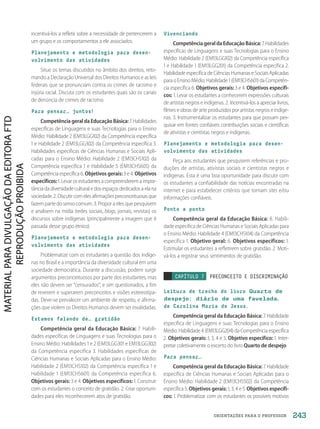 ORIENTAÇÕES PARA O PROFESSOR
incentivá-los a refletir sobre a necessidade de pertencerem a
um grupo e os comportamentos a ele associados.
Planejamento e metodologia para desen-
volvimento das atividades
Situe os temas discutidos no âmbito dos direitos, reto-
mando a Declaração Universal dos Direitos Humanos e as leis
federais que se pronunciam contra os crimes de racismo e
injúria racial. Discuta com os estudantes quais são os canais
de denúncia de crimes de racismo.
Para pensar… juntos!
CompetênciageraldaEducaçãoBásica: 7. Habilidades
específicas de Linguagens e suas Tecnologias para o Ensino
Médio: Habilidade 2 (EM13LGG102) da Competência específica
1 e Habilidade 2 (EM13LGG302) da Competência específica 3.
Habilidades específicas de Ciências Humanas e Sociais Apli-
cadas para o Ensino Médio: Habilidade 2 (EM13CHS102) da
Competência específica 1 e Habilidade 5 (EM13CHS605) da
Competência específica 6. Objetivos gerais: 3 e 4. Objetivos
específicos:1.Levarosestudantesacompreenderem a impor-
tância da diversidade cultural e dos espaços dedicados a ela na
sociedade.2.Discutircomelesafirmaçõespreconceituosasque
fazem parte do senso comum. 3. Propor a eles que pesquisem
e analisem na mídia (redes sociais, blogs, jornais, revistas) os
discursos sobre indígenas (principalmente a imagem que é
passada desse grupo étnico).
Planejamento e metodologia para desen-
volvimento das atividades
Problematize com os estudantes a questão dos indíge-
nas no Brasil e a importância da diversidade cultural em uma
sociedade democrática. Durante a discussão, podem surgir
argumentos preconceituosos por parte dos estudantes, mas
eles não devem ser “censurados”, e sim questionados, a fim
de reverem e superarem preconceitos e visões estereotipa-
das. Deve-se prevalecer um ambiente de respeito, e afirma-
ções que violem os Direitos Humanos devem ser invalidadas.
Estamos falando de… gratidão
Competência geral da Educação Básica: 7. Habili-
dades específicas de Linguagens e suas Tecnologias para o
Ensino Médio: Habilidades 1 e 2 (EM13LGG301 e EM13LGG302)
da Competência específica 3. Habilidades específicas de
Ciências Humanas e Sociais Aplicadas para o Ensino Médio:
Habilidade 2 (EM13CHS102) da Competência específica 1 e
Habilidade 1 (EM13CHS601) da Competência específica 6.
Objetivos gerais: 3 e 4. Objetivos específicos: 1. Construir
com os estudantes o conceito de gratidão. 2. Criar oportuni-
dades para eles reconhecerem atos de gratidão.
Vivenciando
CompetênciageraldaEducaçãoBásica: 7. Habilidades
específicas de Linguagens e suas Tecnologias para o Ensino
Médio: Habilidade 2 (EM13LGG102) da Competência específica
1 e Habilidade 1 (EM13LGG201) da Competência específica 2.
Habilidade específica de Ciências Humanas e Sociais Aplicadas
para o Ensino Médio: Habilidade 1 (EM13CHS601) da Competên-
cia específica 6. Objetivos gerais: 3 e 4. Objetivos específi-
cos: 1. Levar os estudantes a conhecerem expressões culturais
de artistas negros e indígenas. 2. Incentivá-los a apreciar livros,
filmes e obras de arte produzidos por artistas negros e indíge-
nas. 3. Instrumentalizar os estudantes para que possam pes-
quisar em fontes confiáveis contribuições sociais e científicas
de ativistas e cientistas negros e indígenas.
Planejamento e metodologia para desen-
volvimento das atividades
Peça aos estudantes que pesquisem referências e pro-
duções de artistas, ativistas sociais e cientistas negros e
indígenas. Esta é uma boa oportunidade para discutir com
os estudantes a confiabilidade das notícias encontradas na
internet e para estabelecer critérios que tornam sites e/ou
informações confiáveis.
Ponto a ponto
Competência geral da Educação Básica: 8. Habili-
dade específica de Ciências Humanas e Sociais Aplicadas para
o Ensino Médio: Habilidade 4 (EM13CHS104) da Competência
específica 1. Objetivo geral: 6. Objetivos específicos: 1.
Estimular os estudantes a refletirem sobre gratidão. 2. Moti-
vá-los a registrar seus sentimentos de gratidão.
CAPÍTULO 7 PRECONCEITO E DISCRIMINAÇÃO
Leitura de trecho do livro Quarto de
despejo
: diário de uma favelada
,
de Carolina Maria de Jesus.
Competência geral da Educação Básica: 7. Habilidade
específica de Linguagens e suas Tecnologias para o Ensino
Médio: Habilidade 4 (EM13LGG204) da Competência específica
2. Objetivos gerais: 1, 3, 4 e 5. Objetivo específico: 1. Inter-
pretar coletivamente o excerto do livro Quarto de despejo.
Para pensar…
Competência geral da Educação Básica: 7. Habilidade
específica de Ciências Humanas e Sociais Aplicadas para o
Ensino Médio: Habilidade 2 (EM13CHS502) da Competência
específica 5. Objetivos gerais: 1, 3, 4 e 5. Objetivos específi-
cos: 1. Problematizar com os estudantes os possíveis motivos
243
PDF2_Obra nova_PNLD21_ESPECIFICA_U2-237-246.indd 243 2/28/20 7:43 PM
 