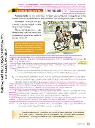 Estamos falando de... PERTENCIMENTO
Pertencimento é a necessidade que temos de estar juntos. Em outras palavras, indica
como é intrínseco aos indivíduos o relacionamento com outras pessoas, com o coletivo.
Pertencer é tão importante que
costuma estar associado à própria
ideia de sobrevivência.
Afinal, como podemos nos
desenvolver e seguir em frente, sem
pertencermos ou estarmos ligados a
algo ou a alguém?
Pertencer a um lugar ou a um grupo influen-
cia nossa capacidade de autoconhecimento
e também o modo como nos percebemos
no mundo. Na imagem, grupo de jogadores
cadeirantes treinam basquete.
Com base na discussão, proponham à coordenação da escola formas de implementar
essas ações. Assim, a comunidade escolar, cada vez mais, será um espaço de acolhimento e
proporcionará a todos a possibilidade de viver o sentimento de pertencimento.
ATIVIDADE
NO CADERNO
1. Releia a questão que abre este capítulo, recupere os sentidos suscitados por ela e responda
às questões a seguir.
a. Como você se descreveria fisicamente? E emocionalmente: mais falante ou
calado, alegre ou introspectivo?
b. Posicione-se diante de um espelho e observe sua postura corporal: ela é mais ereta ou relaxada?
E, ao andar, como são seus movimentos: mais sutis ou articulados?
2. Uma das questões primordiais da vida humana é se relacionar coletivamente. Você já obser-
vou se, na escola, há espaço para a existência de diferentes juventudes? Para responder a essa
pergunta, realize as atividades.
a. Em um estudo de observação, percorra o espaço escolar analisando e anotando no caderno ou
registrando em áudio os diferentes grupos de jovens que existem na escola.
b. Compartilhe com os colegas as impressões detectadas durante o estudo e identifiquem pontos
fortes de inclusão e os que precisam ser melhorados, de modo a acolher as distintas juventudes
que convivem no espaço escolar. Para isso, debatam os tópicos a seguir.
• A comunidade escolar da qual vocês participam é acolhedora? Justifique.
• Que ações podem ser implementadas para promover na escola o sentimento de
pertencimento e de coletividade entre os estudantes?
Thomas
Barwick/Getty
Images
23
CAPÍTULO 2
Ao abordar o tema pertencimento, é importante enfatizar que o movimento de “estar dentro/estar fora” é uma das ques-
tões primordiais da vida. “Estar dentro” é uma estratégia de sobrevivência: estar dentro de um assunto, de uma turma etc.
No entanto, explique aos estudantes que tentar “estar dentro” de tudo o tempo todo pode se tornar uma prisão,
levando as pessoas a querer ser
e parecer aquilo que não são,
justamente pelo medo de serem excluídas.
2a. Resposta pessoal. O objetivo desta prática é que os estudantes reconheçam as
múltiplas juventudes que habitam o espaço escolar. Antes de realizar esse estudo, peça a eles que listem quais são essas juventudes e, após a
prática,
verifique se
eles identificaram,além dos grupos antecipados, outros que não imaginavam existir na escola.
1b.Resposta pessoal.
1a.Resposta pessoal. Espera-se que os estudantes demonstrem autoconhecimento, falando de si tanto física quanto emocionalmente.
Esteja atento a eventuais discrepâncias entre o modo como eles se percebem e como são percebidos. Muitos podem
não
querer
compartilhar algumas dessas informações, temendo emoções como vergonha e rejeição. Deixe-os à vontade, conduzindo a
atividade
com
sensibilidade.
2b. Resposta
pessoal. Auxilie
os estudantes
na organização do debate, bem como nas análises diagnósticas. Ao final, peça que organizem as ações propostas durante a conversa, assim
como suas
estratégias de implementação, e que as encaminhem à coordenação da escola, de modo que ela possa analisar a possibilidade de sua
aplicação.
PDF-PRO-6047-UN1-C2-20-27-LA-PNLD21.indd 23 2/20/20 3:02 PM
 
