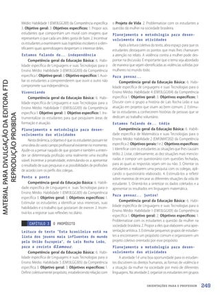 ORIENTAÇÕES PARA O PROFESSOR
Médio: Habilidade 1 (EM13LGG301) da Competência específica
3. Objetivo geral: 3. Objetivos específicos: 1. Propor aos
estudantes que componham um mural com imagens que
representam o que cada um deles gosta de fazer. 2. Incentivar
os estudantes a examinarem suas trajetórias escolares e a iden-
tificarem quais aprendizagens despertam o interesse deles.
Estamos falando de... independência
Competência geral da Educação Básica: 6. Habi-
lidade específica de Linguagens e suas Tecnologias para o
Ensino Médio: Habilidade 3 (EM13LGG103) da Competência
específica 1. Objetivo geral: 3. Objetivo específico: 1. Auxi-
liar os estudantes a compreenderem que ouvir o outro não
compromete sua independência.
Vivenciando
Competência geral da Educação Básica: 6. Habi-
lidade específica de Linguagens e suas Tecnologias para o
Ensino Médio: Habilidade 1 (EM13LGG101) da Competência
específica 1. Objetivo geral: 3. Objetivo específico: 1. Ins-
trumentalizar os estudantes para que pesquisem áreas de
formação e atuação.
Planejamento e metodologia para desen-
volvimento das atividades
Nestadinâmica,oobjetivoéqueosestudantespossamter
uma ideia do vasto campo profissional existente no momento.
Ajude-os a pensar naquilo de que gostam e também a enten-
der se determinada profissão seria realmente uma escolha
viável. Incentive a proatividade, estimulando-os a apresentar
o resultado de suas pesquisas e as possibilidades de profissões
de acordo com os perfis dos colegas.
Ponto a ponto
Competência geral da Educação Básica: 6. Habili-
dade específica de Linguagens e suas Tecnologias para o
Ensino Médio: Habilidade 1 (EM13LGG301) da Competência
específica 3. Objetivo geral: 3. Objetivos específicos: 1.
Estimular os estudantes a identificar seus interesses, suas
habilidades e o trabalho que gostariam de exercer. 2. Incen-
tivá-los a registrar suas reflexões no diário.
CAPÍTULO 3 O PROPÓSITO
Leitura do texto “Esta brasileira está na
lista dos jovens mais influentes do mundo
pela União Europeia”
, de Laís Rocha Leão,
para a revista Glamour.
Competência geral da Educação Básica: 6. Habi-
lidade específica de Linguagens e suas Tecnologias para o
Ensino Médio: Habilidade 5 (EM13LGG305) da Competência
específica 3. Objetivo geral: 3. Objetivos específicos: 1.
Definir coletivamente propósito, estabelecendo relação com
o Projeto de Vida. 2. Problematizar com os estudantes a
questão da mulher na sociedade brasileira.
Planejamento e metodologia para desen-
volvimento das atividades
Após a leitura coletiva do texto, abra espaço para que os
estudantes destaquem os pontos que mais lhes chamaram
a atenção no relato. A violência contra a mulher pode des-
pontar na discussão. É importante que o tema seja abordado
de maneira que sejam identificadas as violências sofridas por
mulheres no mundo todo.
Para pensar...
Competência geral da Educação Básica: 6. Habi-
lidade específica de Linguagens e suas Tecnologias para o
Ensino Médio: Habilidade 4 (EM13LGG104) da Competência
específica 1. Objetivo geral: 3. Objetivos específicos: 1.
Discutir com o grupo a história de Laís Rocha Leão e sua
atuação em projetos que visam ao bem comum. 2. Estimu-
lar os estudantes a conhecerem histórias de pessoas que se
dedicam ao trabalho voluntário.
Estamos falando de... tédio
Competência geral da Educação Básica: 6. Habili-
dade específica de Matemática e suas Tecnologias para o
Ensino Médio: Habilidade 2 (EM13MAT202) da Competência
específica 2. Objetivos gerais: 1 e 2. Objetivos específicos:
1. Identificar com os estudantes as situações que lhes causam
tédio. 2. Listar, coletivamente, as dez situações mais mencio-
nadas e compor um questionário com questões fechadas,
para as quais as respostas sejam sim ou não. 3. Orientar os
estudantes a realizarem uma pesquisa com os colegas, apli-
cando o questionário elaborado. 4. Estimulá-los a refletir
sobre maneiras de encarar as diferentes situações da vida de
estudante. 5. Orientá-los a sintetizar os dados coletados e a
apresentar os resultados em linguagem matemática.
Para pensar... juntos!
Competência geral da Educação Básica: 6. Habi-
lidade específica de Linguagens e suas Tecnologias para o
Ensino Médio: Habilidade 1 (EM13LGG101) da Competência
específica 1. Objetivo geral: 2. Objetivos específicos: 1.
Problematizar com os estudantes a questão da mulher na
sociedade brasileira. 2. Propor a eles que elaborem uma apre-
sentação artística. 3. Estimular pequenos grupos de estudan-
tes a encontrarem um propósito comum e organizarem um
projeto coletivo orientado por esse propósito.
Planejamento e metodologia para desen-
volvimento das atividades
A atividade 1 é uma boa oportunidade para os estudan-
tes discutirem os direitos humanos, as formas de violência e
a situação da mulher na sociedade por meio de diferentes
linguagens. Na atividade 2, organize os estudantes em grupos
249
PDF2_Obra nova_PNLD21_ESPECIFICA_U3-247-256.indd 249 2/28/20 7:44 PM
 