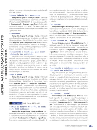 ORIENTAÇÕES PARA O PROFESSOR
dúvidas e incertezas, minimizando, quando possível, as afli-
ções que surgirem.
Estamos falando de... expectativa
Competência geral da Educação Básica: 6. Habilidade
específica de Linguagens e suas Tecnologias para o Ensino
Médio: Habilidade 1 (EM13LGG201) da Competência específica
2. Objetivo geral: 4. Objetivos específicos: 1. Definir coleti-
vamente o conceito de expectativa. 2. Criar oportunidade para
os estudantes refletirem sobre suas expectativas e sobre como
agem diante delas.
Vivenciando
Competência geral da Educação Básica: 7. Habilidade
específica de Linguagens e suas Tecnologias para o Ensino
Médio: Habilidade 4 (EM13LGG704) da Competência especí-
fica 7. Objetivo geral: 1. Objetivos específicos: 1. Orientar
os estudantes a simularem uma entrevista de emprego. 2.
Sensibilizá-los para que adotem a perspectiva do “outro”. 3.
Prepará-los para entrevistas de emprego.
Planejamento e metodologia para desen-
volvimento das atividades
Organize a turma em dois grupos. Cada equipe deverá
elaborar um processo seletivo de emprego. O grupo 1
atuará como entrevistador e o grupo 2, como entrevis-
tado. Em seguida, os papéis invertem-se, de modo que
todos os estudantes possam vivenciar ambos os papéis.
Estimule-os a realizar essa dinâmica de maneira que as
individualidades sejam respeitadas, evitando que o espí-
rito de competição prevaleça.
Ponto a ponto
Competência geral da Educação Básica: 7. Habilidade
específica de Linguagens e suas Tecnologias para o Ensino
Médio: Habilidade 2 (EM13LGG101) da Competência Especí-
fica 1. Objetivos gerais: 2 e 3. Objetivos específicos: 1.
Levar os estudantes a compreenderem o que é networking.
2. Contribuir para que identifiquem suas redes de relações
interpessoais. 3. Estimulá-los a refletir sobre a qualidade das
interações com as pessoas que integram suas redes de rela-
cionamento. 4. Propiciar um momento para que os estudan-
tes façam o registro das reflexões realizadas sobre networking
ou pedir que façam esse registro em casa.
CAPÍTULO 5 QUE CURSO ESCOLHER?
Leitura da tirinha de Calvin, do cartu-
nista Bill Watterson.
Competências gerais da Educação Básica: 6 e 7.
Habilidade específica de Linguagens e suas Tecnologias para
o Ensino Médio: Habilidade 1 (EM13LGG101) da Competência
específica 1. Objetivo geral: 2. Objetivos específicos: 1.
Informar os estudantes sobre diferentes possibilidades de
continuação dos estudos (cursos acadêmicos, tecnológi-
cos, profissionalizantes). 2. Levá-los a refletir criticamente
sobre suas oportunidades. 3. Discutir coletivamente sobre
o momento de decisão profissional. 4. Retomar atividades
realizadas no capítulo anterior sobre possibilidades de estudo
e trabalho.
Para pensar…
Competência geral da Educação Básica: 1. Habilidade
específica de Ciências Humanas e Sociais Aplicadas para o
Ensino Médio: Habilidade 2 (EM13CHS402) da Competência
específica 4. Objetivos gerais: 1 e 2. Objetivo específico: 1.
Discutir com os estudantes sobre como podem alcançar seus
objetivos e ter consciência de suas oportunidades.
Estamos falando de... ética
Competências gerais da Educação Básica: 4 e 7.
Habilidade específica de Ciências Humanas e Sociais Apli-
cadas para o Ensino Médio: Habilidade 1 (EM13CHS501) da
Competência específica 5. Objetivo geral: 2. Objetivos
específicos: 1. Definir coletivamente o conceito de ética.
2. Levar os estudantes a identificarem os valores éticos
que guiam suas vidas. 3. Propor a eles que reflitam sobre a
importância da ética nas relações cotidianas e no mundo
do trabalho. 4. Ajudar os estudantes a comporem um painel
coletivo com os comportamentos éticos que se deve ter
na escola.
Planejamento e metodologia para desen-
volvimento das atividades
Peça aos estudantes que forneçam exemplos de situa-
ções, que viveram ou presenciaram, nas quais uma postura
ética se fez necessária. Analisem coletivamente as situações,
realizando discussões sobre o posicionamento das pessoas
envolvidas. Em seguida, proponha que, organizados em
pequenos grupos, registrem, por meio de frases ou ilustra-
ções, comportamentos éticos que devem reger as relações
na escola e na sociedade. Se possível, exponha o trabalho em
um espaço coletivo da escola.
Para pensar... juntos!
Competência geral da Educação Básica: 6. Habi-
lidade específica de Linguagens e suas Tecnologias para o
Ensino Médio: Habilidade 4 (EM13LGG704) da Competência
específica 7. Objetivos gerais: 1 e 5. Objetivos específi-
cos: 1. Instrumentalizar os estudantes para que conversem
com pessoas que foram ou são beneficiadas por algum pro-
grama de acesso ao Ensino Superior. 2. Orientá-los a entre-
vistar jovens trabalhadores que foram ou são beneficiados
por algum programa governamental de primeiro emprego.
3. Analisar os dados coletados pelos estudantes, criando
situações para que eles compreendam: quais foram ou são
os desafios enfrentados pelos entrevistados; como eles se
251
PDF2_Obra nova_PNLD21_ESPECIFICA_U3-247-256.indd 251 2/28/20 7:44 PM
 