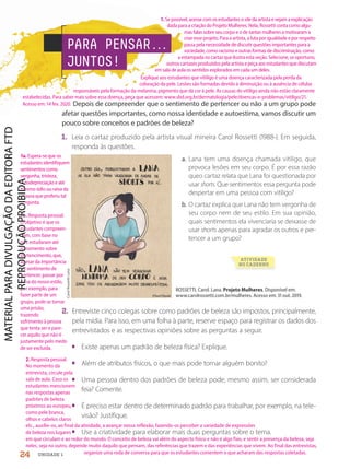 PARA PENSAR.
.
.
JUNTOS!
ROSSETTI, Carol. Lana. Projeto Mulheres. Disponível em:
www.carolrossetti.com.br/mulheres. Acesso em: 31 out. 2019.
1. Leia o cartaz produzido pela artista visual mineira Carol Rossetti (1988-). Em seguida,
responda às questões.
2. Entreviste cinco colegas sobre como padrões de beleza são impostos, principalmente,
pela mídia. Para isso, em uma folha à parte, reserve espaço para registrar os dados dos
entrevistados e as respectivas opiniões sobre as perguntas a seguir.
• Existe apenas um padrão de beleza física? Explique.
• Além de atributos físicos, o que mais pode tornar alguém bonito?
• Uma pessoa dentro dos padrões de beleza pode, mesmo assim, ser considerada
feia? Comente.
• É preciso estar dentro de determinado padrão para trabalhar, por exemplo, na tele-
visão? Justifique.
• Use a criatividade para elaborar mais duas perguntas sobre o tema.
Carol
Rossetti
Lana
ATIVIDADE
NO CADERNO
Depois de compreender que o sentimento de pertencer ou não a um grupo pode
afetar questões importantes, como nossa identidade e autoestima, vamos discutir um
pouco sobre conceitos e padrões de beleza?
a. Lana tem uma doença chamada vitiligo, que
provoca lesões em seu corpo. É por essa razão
queo cartaz relata que Lana foi questionada por
usar shorts. Que sentimentos essa pergunta pode
despertar em uma pessoa com vitiligo?
b. O cartaz explica que Lana não tem vergonha de
seu corpo nem de seu estilo. Em sua opinião,
quais sentimentos ela vivenciaria se deixasse de
usar shorts apenas para agradar os outros e per-
tencer a um grupo?
24 UNIDADE 1
1. Se possível, acesse com os estudantes o site da artista e vejam a explicação
dada para a criação do Projeto Mulheres. Nela, Rossetti conta como algu-
mas falas sobre seu corpo e o de tantas mulheres a motivaram a
criar esse projeto. Para a artista, a luta por igualdade e por respeito
passa pela necessidade de discutir questões importantes para a
sociedade, como racismo e outras formas de discriminação, como
a estampada no cartaz que ilustra esta seção. Selecione, se oportuno,
outros cartazes produzidos pela artista e peça aos estudantes que discutam
em sala de aula os sentidos explorados em cada um deles.
Explique aos estudantes que vitiligo é uma doença caracterizada pela perda da
coloração da pele. Lesões são formadas devido à diminuição ou à ausência de células
responsáveis pela formação da melanina, pigmento que dá cor à pele. As causas do vitiligo ainda não estão claramente
estabelecidas. Para saber mais sobre essa doença, peça que acessem: www.sbd.org.br/dermatologia/pele/doencas-e-problemas/vitiligo/21.
Acesso em: 14 fev. 2020.
1b. Resposta pessoal.
O objetivo é que os
estudantes compreen-
dam, com base no
que estudaram até
o momento sobre
pertencimento, que,
apesar da importância
do sentimento de
pertencer, passar por
cima do nosso estilo,
por exemplo, para
fazer parte de um
grupo, pode se tornar
uma prisão,
trazendo
sofrimento à pessoa
que tenta ser e pare-
cer aquilo que não é
justamente pelo medo
de ser excluída.
2. Resposta pessoal.
No momento da
entrevista, circule pela
sala de aula. Caso os
estudantes mencionem
nas respostas apenas
padrões de beleza
próximos ao europeu,
como pele branca,
olhos e cabelos claros
etc., auxilie-os, ao final da atividade, a avançar nessa reflexão, fazendo-os perceber a variedade de expressões
de beleza nos lugares
1a.Espera-se que os
estudantes identifiquem
sentimentos como
vergonha, tristeza,
autodepreciação e até
mesmo ódio ou raiva da
pessoa que proferiu tal
pergunta.
em que circulam e ao redor do mundo. O conceito de beleza vai além do aspecto físico e não é algo fixo, e sentir a presença da beleza, seja
neles, seja no outro, depende muito daquilo que pensam, das referências que trazem e das experiências que vivem. Ao final das entrevistas,
organize uma roda de conversa para que os estudantes comentem o que acharam das respostas coletadas.
PDF2-PRO-6047-UN1-C2-20-27-LA-PNLD21.indd 24 2/21/20 5:05 PM
 