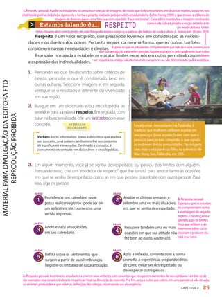 Estamos falando de... RESPEITO
Respeito é um valor recíproco, que pressupõe levarmos em consideração as necessi-
dades e os direitos dos outros. Portanto requer, da mesma forma, que os outros também
considerem nossas necessidades e direitos.
Esse valor nos ajuda a estabelecer e acatar limites entre nós e o outro, permitindo assim
a expressão das individualidades.
1. Pensando no que foi discutido sobre critérios de
beleza, pesquise o que é considerado belo em
outras culturas. Selecione imagens e, em seguida,
verifique se o resultado é diferente do vivenciado
em sua região.
2. Busque em um dicionário e/ou enciclopédia os
sentidos para a palavra respeito. Em seguida, com
base na busca realizada, crie um verbete com esse
conceito.
Verbete: texto informativo, breve e descritivo que explica
um conceito, uma palavra, atribuindo-lhe um conjunto
de significados e exemplos. Destinado à consulta, é
comumente encontrado em dicionários e enciclopédias.
3. Em algum momento, você já se sentiu desrespeitado ou passou dos limites com alguém.
Pensando nisso, crie um "medidor de respeito" que lhe servirá para anotar tanto as ocasiões
em que se sentiu desrespeitado como as em que perdeu o controle com outra pessoa. Para
isso, siga os passos:
lowpower225/Shutterstock.com
Em algumas comunidades na Tailândia, é
tradição que mulheres utilizem argolas em
seu pescoço. Essas argolas fazem com que o
pescoço pareça mais comprido, o que agrada
as mulheres dessas comunidades. Na imagem,
uma mãe canta para sua filha, na província de
Mae Hong Son, Tailândia, em 2015.
PASSO
1
Providencie um calendário onde
possa realizar registros (pode ser em
um aplicativo, sites ou mesmo uma
versão impressa).
Analise as últimas semanas e
relembre uma ou mais situações
em que se sentiu desrespeitado.
Recupere também uma ou mais
ocasiões em que sua atitude não
fez bem ao outro. Anote-a(s).
Reflita sobre os sentimentos que
surgem a partir de suas lembranças.
Registre-os embaixo de cada anotação.
Após a reflexão, comente com a turma
como foi a experiência, propondo ideias
de como evitar ser desrespeitado ou
desrespeitar outra pessoa.
PASSO
2
PASSO
6
Anote essa(s) situação(ões)
em seu calendário.
PASSO
3
PASSO
4
PASSO
5
ATIVIDADE
NO CADERNO
25
CAPÍTULO 2
2. Resposta pessoal. Incentive os estudantes a criarem seus verbetes com conceitos que recuperem elementos de seu cotidiano. Lembre-os de
dar exemplos relacionados à ideia de respeito ao final da descrição do conceito. Por fim, peça a todos que colem, em uma parede da sala de aula,
os verbetes produzidos e que leiam as definições dos colegas, observando sua abrangência.
3. Resposta pessoal.
Espera-se que os estudan-
tes compreendam como
a abordagem do respeito
explora a construção e a
identificação de limites.
Peça que reflitam cole-
tivamente sobre como
encaram e praticam (ou
não) esse valor.
1. Resposta pessoal. Auxilie os estudantes na pesquisa e seleção de imagens, de modo que todos encontrem, em distintas regiões, variações nos
critérios de padrão de beleza. Apresente à turma o projeto realizado pela jornalista estadunidense Esther Honig (1990-), que enviou a editores de
imagem de diversos países uma foto sua, com o pedido "Faça-me bonita". Cada editor manipulou a imagem mostrando
como cada cultura projeta a noção de beleza de
um modo distinto. Visite:
https://exame.abril.com.br/estilo-de-vida/fotografa-mostra-como-e-o-padrao-de-beleza-de-cada-cultura-2. Acesso em: 29 nov. 2019.
Espera-se que os estudantes compreendam que beleza é uma convenção e
que sua percepção varia entre pessoas, lugares e grupos e, principalmente, que todos
devem
ser respeitados, independentemente de cumprirem ou não determinado padrão estético.
PDF-autor-PRO-6047-UN1-C2-20-27-LA-PNLD21.indd 25 26/02/20 12:35
 