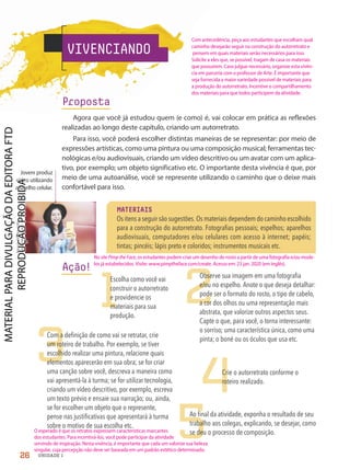 VIVENCIANDO
Proposta
Agora que você já estudou quem (e como) é, vai colocar em prática as reflexões
realizadas ao longo deste capítulo, criando um autorretrato.
Para isso, você poderá escolher distintas maneiras de se representar: por meio de
expressões artísticas, como uma pintura ou uma composição musical; ferramentas tec-
nológicas e/ou audiovisuais, criando um vídeo descritivo ou um avatar com um aplica-
tivo, por exemplo; um objeto significativo etc. O importante desta vivência é que, por
meio de uma autoanálise, você se represente utilizando o caminho que o deixe mais
confortável para isso.
Ação!
Jovem produz
vídeo utilizando
aparelho celular.
2
4
5
1
Escolha como você vai
construir o autorretrato
e providencie os
materiais para sua
produção.
Observe sua imagem em uma fotografia
e/ou no espelho. Anote o que deseja detalhar:
pode ser o formato do rosto, o tipo de cabelo,
a cor dos olhos ou uma representação mais
abstrata, que valorize outros aspectos seus.
Capte o que, para você, o torna interessante:
o sorriso; uma característica única, como uma
pinta; o boné ou os óculos que usa etc.
3
Com a definição de como vai se retratar, crie
um roteiro de trabalho. Por exemplo, se tiver
escolhido realizar uma pintura, relacione quais
elementos aparecerão em sua obra; se for criar
uma canção sobre você, descreva a maneira como
vai apresentá-la à turma; se for utilizar tecnologia,
criando um vídeo descritivo, por exemplo, escreva
um texto prévio e ensaie sua narração; ou, ainda,
se for escolher um objeto que o represente,
pense nas justificativas que apresentará à turma
sobre o motivo de sua escolha etc.
Crie o autorretrato conforme o
roteiro realizado.
Ao final da atividade, exponha o resultado de seu
trabalho aos colegas, explicando, se desejar, como
se deu o processo de composição.
MATERIAIS
Os itens a seguir são sugestões. Os materiais dependem do caminho escolhido
para a construção do autorretrato. Fotografias pessoais; espelhos; aparelhos
audiovisuais, computadores e/ou celulares com acesso à internet; papéis;
tintas; pincéis; lápis preto e coloridos; instrumentos musicais etc.
Alessandro
Biascioli/
Shutterstock.com
26 UNIDADE 1
Com antecedência, peça aos estudantes que escolham qual
caminho desejarão seguir na construção do autorretrato e
pensem em quais materiais serão necessários para isso.
Solicite a eles que, se possível, tragam de casa os materiais
que possuírem. Caso julgue necessário, organize esta vivên-
cia em parceria com o professor de Arte. É importante que
seja fornecida a maior variedade possível de materiais para
a produção do autorretrato. Incentive o compartilhamento
dos materiais para que todos participem da atividade.
O esperado é que os retratos expressem características marcantes
dos estudantes. Para incentivá-los, você pode participar da atividade
servindo de inspiração. Nesta vivência, é importante que cada um valorize sua beleza
singular, cuja percepção não deve ser baseada em um padrão estético determinado.
No site Pimp the Face, os estudantes podem criar um desenho do rosto a partir de uma fotografia e/ou mode-
los já estabelecidos. Visite: www.pimptheface.com/create. Acesso em: 23 jan. 2020 (em inglês).
PDF2-PRO-6047-UN1-C2-20-27-LA-PNLD21.indd 26 2/21/20 5:05 PM
 