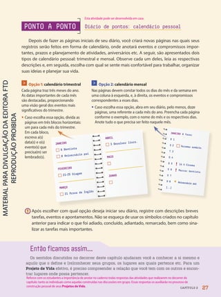 Então ficamos assim...
Os sentidos discutidos no decorrer deste capítulo ajudaram você a conhecer a si mesmo e
aquilo que o define e (re)conhecer seus grupos, os lugares aos quais pertence etc. Para um
Projeto de Vida efetivo, é preciso compreender a relação que você tem com os outros e encon-
trar lugares onde possa pertencer.
Depois de fazer as páginas iniciais de seu diário, você criará novas páginas nas quais seus
registros serão feitos em forma de calendário, onde anotará eventos e compromissos impor-
tantes, prazos e planejamento de atividades, aniversários etc. A seguir, são apresentados dois
tipos de calendário pessoal: trimestral e mensal. Observe cada um deles, leia as respectivas
descrições e, em seguida, escolha com qual se sente mais confortável para trabalhar, organizar
suas ideias e planejar sua vida.
> Opção 1: calendário trimestral
Cada página traz três meses do ano.
As datas importantes de cada mês
são destacadas, proporcionando
uma visão geral dos eventos mais
significativos do trimestre.
• Caso escolha essa opção, divida as
páginas em três blocos horizontais:
um para cada mês do trimestre.
Em cada bloco,
escreva a(s)
data(s) e o(s)
evento(s) que
precisa(m) ser
lembrado(s).
> Opção 2: calendário mensal
Nas páginas devem constar todos os dias do mês e da semana em
uma coluna à esquerda, e, à direita, os eventos e compromissos
correspondentes a esses dias.
• Caso escolha essa opção, abra em seu diário, pelo menos, doze
páginas, uma referente a cada mês do ano. Preencha cada página
conforme o exemplo, com o nome do mês e os respectivos dias.
Anote tudo o que precisa ser feito naquele mês.
JANEIRO A fazer
D 1
S 2 Arrumar armário.
T 3
Q 4
Q 5 ! 14 h Cinema
S 6 ! Marcar dentista.
S 7
D 8
* Aniversário pai
[
...
]
D 1
PONTO A PONTO Diário de pontos: calendário pessoal
! Após escolher com qual opção deseja iniciar seu diário, registre com descrições breves
tarefas, eventos e apontamentos. Não se esqueça de usar os símbolos criados no capítulo
anterior para indicar o que foi adiado, concluído, adiantado, remarcado, bem como sina-
lizar as tarefas mais importantes.
ABRIL
3 Devolver livro.
MAIO
JUNHO
JANEIRO
6 Dentista
8 Aniversário pai
FEVEREIRO
21-25 Viagem
MARÇO
21 Prova de Inglês
27
CAPÍTULO 2
Reforce com os estudantes a importância de anotar no caderno todas respostas das atividades que realizarem no decorrer do
capítulo: tanto as individuais como aquelas construídas nas discussões em grupo. Essas respostas os auxiliarão no processo de
construção pessoal de seus Projetos de Vida.
Esta atividade pode ser desenvolvida em casa.
PDF2-PRO-6047-UN1-C2-20-27-LA-PNLD21.indd 27 2/21/20 5:40 PM
 