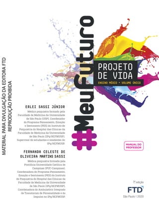M
eu
F
utu
roENSINO MÉDIO • VOLUME ÚNICO
PROJETO
DE VIDA
ERLEI SASSI JÚNIOR
Médico psiquiatra formado pela
Faculdade de Medicina da Universidade
de São Paulo (USP). Coordenador
do Programa Pensamento, Emoção
e Sentimento (PES) do Instituto de
Psiquiatria do Hospital das Clínicas da
Faculdade de Medicina da Universidade
de São Paulo (IPq/HCFMUSP).
Supervisor de estudantes e residentes do
IPq/HCFMUSP.
FERNANDA CELESTE DE
OLIVEIRA MARTINS SASSI
Médica psiquiatra formada pela
Pontifícia Universidade Católica de
Campinas (PUC-Campinas).
Coordenadora do Programa Pensamento,
Emoção e Sentimento (PES) do Instituto
de Psiquiatria do Hospital das Clínicas da
Faculdade de Medicina da Universidade
de São Paulo (IPq/HCFMUSP).
Coordenadora do Ambulatório Integrado
de Transtornos de Personalidade e do
Impulso no IPq/HCFMUSP.
1.
ª edição
São Paulo | 2020
MANUAL DO
PROFESSOR
PDF_INICIAIS_Obra novaPNLD_21.indd 1 2/28/20 6:05 PM
 