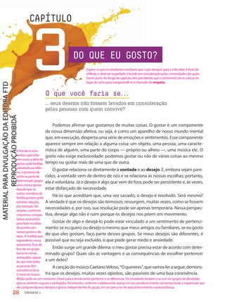CAPÍTULO
3DO QUE EU GOSTO?
O que você faria se.
.
.
... seus desejos não fossem levados em consideração
pelas pessoas com quem convive?
Podemos afirmar que gostamos de muitas coisas. O gostar é um componente
da nossa dimensão afetiva, ou seja, é como um aparelho de nosso mundo mental
que, em execução, desperta uma série de emoções e sentimentos. Esse componente
aparece sempre em relação a alguma coisa: um objeto, uma pessoa, uma caracte-
rística de alguém, uma parte do corpo — próprio ou alheio —, uma música etc. O
gosto não exige exclusividade: podemos gostar ou não de várias coisas ao mesmo
tempo ou gostar mais de uma que de outra.
O gostar relaciona-se diretamente à vontade e ao desejo. E, embora sejam pare-
cidos, a vontade vem de dentro de nós e se relaciona às nossas escolhas; portanto,
ela é voluntária. Já o desejo é algo que vem de fora; pode ser persistente e, às vezes,
estar disfarçado de necessidade.
Há os que acreditam que, uma vez saciado, o desejo é resolvido. Será mesmo?
A verdade é que os desejos são teimosos; ressurgem, muitas vezes, como se fossem
necessidades e, por isso, sua resolução pode ser apenas temporária. Nessa perspec-
tiva, desejar algo não é ruim porque os desejos nos põem em movimento.
Gostar de algo e desejá-lo pode estar vinculado a um sentimento de pertenci-
mento: se eu quero ou desejo o mesmo que meus amigos ou familiares, se eu gosto
do que eles gostam, faço parte desses grupos. Se meus desejos são diferentes, é
possível que eu seja excluído, o que pode gerar medo e ansiedade.
Então surge um grande dilema: o meu gostar precisa estar de acordo com deter-
minado grupo? Quais são as vantagens e as consequências de escolher pertencer
a um deles?
AcançãodomúsicoCaetanoVeloso,“Oquereres”,quevamosleraseguir,demons-
tra que os desejos, muitas vezes opostos, são passíveis de uma boa convivência.
28 UNIDADE 1
Espera-se que os estudantes concluam que o que desejam para a vida deles é fruto de
reflexão e deve ser respeitado e levado em consideração pelas comunidades das quais
fazem parte. Ao longo do capítulo, eles perceberão que o sentimento de se colocar no
lugar do outro para compreendê-lo é chamado de empatia.
Estimule os estu-
dantes a percebe-
rem como a ideia de
gostar pode facilitar,
sobretudo na infân-
cia, o processo de
sentir-se parte de
determinado grupo:
uma criança gostar
daquilo que os
outros membros da
família gostam pode
estreitar relações,
por exemplo. No
entanto, conforme
crescemos, conquis-
tamos autonomia
para fazer escolhas
de acordo com
nossos gostos e de-
sejos. À medida que
expandimos nossa
autonomia, ficar de
fora de um grupo
torna-se menos
ameaçador, apesar
de que nem todas
as pessoas têm
consciência disso.
O início do Ensino
Médio pode ser um momento-chave para a tensão entre pertencer e se diferenciar. Os estudantes tendem a se unir em grupos de afinidades
para se sentirem seguros e protegidos. No entanto, conforme o adolescente avança em seu amadurecimento socioemocional, é importante que
ele compreenda seus desejos e gostos independentes do grupo, em um percurso de autoconhecimento e autoconfiança.
PDF-PRO-6047-UN1-C3-28-33-LA-PNLD21.indd 28 2/20/20 3:49 PM
 