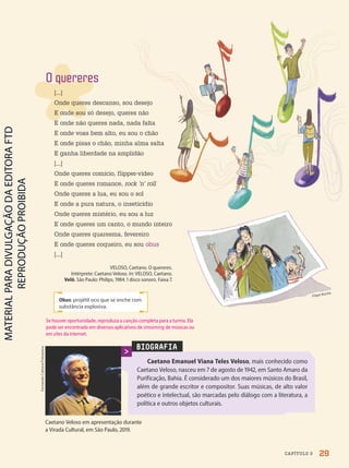 Obus: projétil oco que se enche com
substância explosiva.
BIOGRAFIA
Caetano Emanuel Viana Teles Veloso, mais conhecido como
Caetano Veloso, nasceu em 7 de agosto de 1942, em Santo Amaro da
Purificação, Bahia. É considerado um dos maiores músicos do Brasil,
além de grande escritor e compositor. Suas músicas, de alto valor
poético e intelectual, são marcadas pelo diálogo com a literatura, a
política e outros objetos culturais.
Caetano Veloso em apresentação durante
a Virada Cultural, em São Paulo, 2019.
Fernando
Cabrera/Fotoarena
Filipe Rocha
O quereres
[...]
Onde queres descanso, sou desejo
E onde sou só desejo, queres não
E onde não queres nada, nada falta
E onde voas bem alto, eu sou o chão
E onde pisas o chão, minha alma salta
E ganha liberdade na amplidão
[...]
Onde queres comício, flipper-vídeo
E onde queres romance, rock ’n’ roll
Onde queres a lua, eu sou o sol
E onde a pura natura, o inseticídio
Onde queres mistério, eu sou a luz
E onde queres um canto, o mundo inteiro
Onde queres quaresma, fevereiro
E onde queres coqueiro, eu sou obus
[...]
VELOSO, Caetano. O quereres.
Intérprete: Caetano Veloso. In: VELOSO, Caetano.
Velô. São Paulo: Philips, 1984. 1 disco sonoro. Faixa 7.
29
CAPÍTULO 3
Se houver oportunidade, reproduza a canção completa para a turma. Ela
pode ser encontrada em diversos aplicativos de streaming de músicas ou
em sites da internet.
PDF2-PRO-6047-UN1-C3-28-33-LA-PNLD21.indd 29 2/21/20 5:15 PM
 