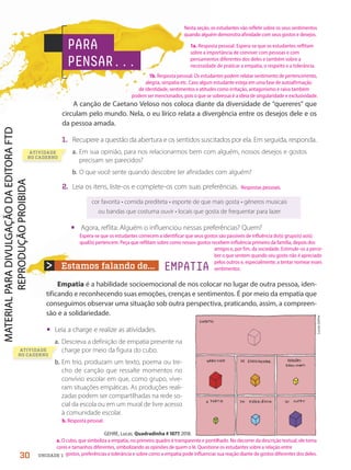 Estamos falando de... EMPATIA
PARA
PENSAR...
GEHRE, Lucas. Quadradinha # 1077, 2018.
ATIVIDADE
NO CADERNO
Lucas
Gehre
ATIVIDADE
NO CADERNO
A canção de Caetano Veloso nos coloca diante da diversidade de “quereres” que
circulam pelo mundo. Nela, o eu lírico relata a divergência entre os desejos dele e os
da pessoa amada.
1. Recupere a questão da abertura e os sentidos suscitados por ela. Em seguida, responda.
a. Em sua opinião, para nos relacionarmos bem com alguém, nossos desejos e gostos
precisam ser parecidos?
b. O que você sente quando descobre ter afinidades com alguém?
2. Leia os itens, liste-os e complete-os com suas preferências.
cor favorita • comida prediteta • esporte de que mais gosta • gêneros musicais
ou bandas que costuma ouvir • locais que gosta de frequentar para lazer
• Agora, reflita: Alguém o influenciou nessas preferências? Quem?
Empatia é a habilidade socioemocional de nos colocar no lugar de outra pessoa, iden-
tificando e reconhecendo suas emoções, crenças e sentimentos. É por meio da empatia que
conseguimos observar uma situação sob outra perspectiva, praticando, assim, a compreen-
são e a solidariedade.
• Leia a charge e realize as atividades.
a. Descreva a definição de empatia presente na
charge por meio da figura do cubo.
b. Em trio, produzam um texto, poema ou tre-
cho de canção que ressalte momentos no
convívio escolar em que, como grupo, vive-
ram situações empáticas. As produções reali-
zadas podem ser compartilhadas na rede so-
cial da escola ou em um mural de livre acesso
à comunidade escolar.
30 UNIDADE 1
Nesta seção, os estudantes vão refletir sobre os seus sentimentos
quando alguém demonstra afinidade com seus gostos e desejos.
Respostas pessoais.
amigos e, por fim, da sociedade. Estimule-os a perce-
ber o que sentem quando seu gosto não é apreciado
pelos outros e, especialmente, a tentar nomear esses
sentimentos.
1b. Resposta pessoal. Os estudantes podem relatar sentimento de pertencimento,
alegria, simpatia etc. Caso algum estudante esteja em uma fase de autoafirmação
de identidade, sentimentos e atitudes como irritação, antagonismo e raiva também
podem ser mencionados, pois o que se sobressai é a ideia de singularidade e exclusividade.
1a. Resposta pessoal. Espera-se que os estudantes reflitam
sobre a importância de conviver com pessoas e com
pensamentos diferentes dos deles e também sobre a
necessidade de praticar a empatia, o respeito e a tolerância.
b. Resposta pessoal.
Espera-se que os estudantes comecem a identificar que seus gostos são passíveis de influência do(s) grupo(s) ao(s)
qual(is) pertencem. Peça que reflitam sobre como nossos gostos recebem influência primeiro da família, depois dos
a. O cubo, que simboliza a empatia, no primeiro quadro é transparente e pontilhado. No decorrer da descrição textual, ele toma
cores e tamanhos diferentes, simbolizando as opiniões de quem o lê. Questione os estudantes sobre a relação entre
gostos, preferências e tolerância e sobre como a empatia pode influenciar sua reação diante de gostos diferentes dos deles.
PDF-PRO-6047-UN1-C3-28-33-LA-PNLD21.indd 30 2/20/20 3:49 PM
 
