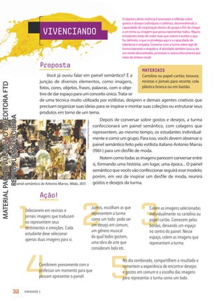 VIVENCIANDO
MATERIAIS
Cartolina ou papel-cartão; tesoura;
revistas e jornais para recorte; cola
plástica branca ou em bastão.
1 2 3
4 5
Selecionem em revistas e
jornais imagens que traduzam
ou representem seus
sentimentos e emoções. Cada
estudante deve selecionar
apenas duas imagens para si.
Juntos, escolham as que
representem a turma
como um todo: pode ser
um desejo em comum,
um gênero musical
do qual todos gostam,
uma obra de arte que
consideram bela etc.
Colem as imagens selecionadas
individualmente na cartolina ou
papel-cartão. Comecem pelas
bordas, deixando um espaço
no centro do painel. Nesse
espaço, colem as imagens que
representam a turma.
Combinem previamente com o
professor um momento para que
possam apresentar o painel.
No dia combinado, compartilhem o resultado e
comentem a experiência de encontrar desejos
e gostos em comum e a escolha das imagens
para representar a turma como um todo.
Tristan
Fewings/Getty
Images
Proposta
Você já ouviu falar em painel semântico? É a
junção de diversos elementos, como imagens,
fotos, cores, objetos, frases, palavras, com o obje-
tivo de dar espaço para um conceito único. Trata-se
de uma técnica muito utilizada por estilistas, designers e demais agentes criativos que
precisam organizar suas ideias para se inspirar e montar suas coleções ou estruturar seus
produtos em torno de um tema.
Depois de conversar sobre gostos e desejos, a turma
confeccionará um painel semântico, com colagens que
representem, ao mesmo tempo, os estudantes individual-
mente e como um grupo. Para isso, vocês devem observar o
painel semântico feito pelo estilista italiano Antonio Marras
(1961-) para um desfile de moda.
Notem como todas as imagens parecem conversar entre
si, formando uma história, um lugar, uma época... O painel
semântico que vocês vão confeccionar seguirá esse modelo;
porém, em vez de inspirar um desfile de moda, reunirá
gostos e desejos da turma.
Ação!
Painel semântico de Antonio Marras, Milão, 2017.
32 UNIDADE 1
O objetivo desta vivência é promover a reflexão sobre
gostos e desejos individuais e coletivos, desenvolvendo a
capacidade de negociação dentro do grupo a fim de chegar
a um tema ou imagem que possa representar todos. Alguns
estudantes terão de ceder mais que outros e aceitar o que
for definido; o que se privilegia aqui é a capacidade de
tolerância e empatia. Converse com a turma sobre agir de
forma tolerante e empática. A atividade também busca, de
um modo descontraído, promover o autoconhecimento por
meio da síntese visual.
PDF-autor-PRO-6047-UN1-C3-28-33-LA-PNLD21.indd 32 26/02/20 12:49
 