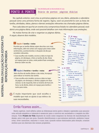 PONTO A PONTO
No capítulo anterior, você criou as primeiras páginas em seu diário, adotando o calendário
pessoal como uma primeira forma de registro. Agora, você vai preenchê-lo com as listas de
tarefas, atividades, ideias, planos e demais anotações relevantes nas chamadas páginas diárias.
Para cada data em que há um evento e/ou compromisso listado no calendário pessoal, você
abrirá uma página diária, onde será possível detalhar com mais informações suas anotações.
Há muitas formas de criar e organizar as páginas diárias.
A seguir, observe dois modelos.
Então ficamos assim...
Neste capítulo, você refletiu sobre as diferenças entre gosto e desejo e aprendeu que assumir
uma atitude empática e tolerante é essencial para o convívio em sociedade e o respeito às dife-
renças. Todo Projeto de Vida depende do modo como reagimos às formas de manifestação do
desejo, pois é ele que nos guia. Quando identificamos o que estamos sentindo, podemos traçar
rotas, rever caminhos, reajustar o rumo; mas, quando somos dominados pela emoção, criamos
atalhos que nos desviam dos nossos propósitos.
Diário de pontos: páginas diárias
21 DE MARÇO
Prova de Inglês
 Estudar para a prova
de Português.
Marcar conversa com
a Amanda.
NOTAS
– Não me sinto confiante
para a prova de Inglês;
espero conseguir nota
para fechar o bimestre.
– Só consigo marcar a
conversa com a Amanda
amanhã.
21 DE MARÇO
Tarefas
7 h  Estudar para a
prova de Português.
8 h Marcar conversa com
a Amanda.
9 h Prova de Inglês
10 h -------------------------
11 h
12 h
13 h
14 h
15 h
16 h
17 h
18 h
NOTAS
– Não me sinto con-
fiante para a prova de
Inglês; espero conse-
guir nota para fechar
o bimestre.
– Só consigo marcar a
conversa com a Amanda
amanhã.
> Opção 1: tarefas + notas
Permite que as tarefas diárias sejam descritas com mais
informações, além de contar com espaço para notas sobre
sentimentos, acontecimentos e situações do dia que
considere relevantes.
• Caso escolha este modelo, escreva a data no topo da
página, em destaque, e liste as tarefas do dia. Deixe
um espaço para as notas, onde poderá fazer anotações
diversas sobre seu dia.
> Opção 2: horários + tarefas + notas
Além da lista de tarefas diárias e das notas, há espaço
para indicar os horários das tarefas.
• Caso escolha este modelo, escreva a data no topo
da página, em destaque, e divida a página em duas
colunas: na da esquerda, liste os horários de hora em
hora; na da direita, deixe um espaço para tarefas e
outro para notas.
! É muito importante que você escolha o
modelo que mais se ajusta à sua rotina e às
suas necessidades.
33
CAPÍTULO 3
Esta atividade pode ser desenvolvida em casa.
PDF2-PRO-6047-UN1-C3-28-33-LA-PNLD21.indd 33 2/21/20 5:16 PM
 