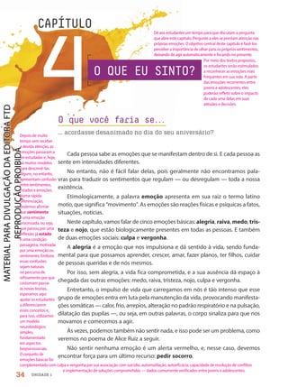 UNIDADE 1
4
CAPÍTULO
Cada pessoa sabe as emoções que se manifestam dentro de si. E cada pessoa as
sente em intensidades diferentes.
No entanto, não é fácil falar delas, pois geralmente não encontramos pala-
vras para traduzir os sentimentos que regulam — ou desregulam — toda a nossa
existência.
Etimologicamente, a palavra emoção apresenta em sua raiz o termo latino
motio, que significa “movimento”. As emoções são reações físicas e psíquicas a fatos,
situações, notícias.
Neste capítulo, vamos falar de cinco emoções básicas: alegria, raiva, medo, tris-
teza e nojo, que estão biologicamente presentes em todas as pessoas. E também
de duas emoções sociais: culpa e vergonha.
A alegria é a emoção que nos impulsiona e dá sentido à vida, sendo funda-
mental para que possamos aprender, crescer, amar, fazer planos, ter filhos, cuidar
de pessoas queridas e de nós mesmos.
Por isso, sem alegria, a vida fica comprometida, e a sua ausência dá espaço à
chegada das outras emoções: medo, raiva, tristeza, nojo, culpa e vergonha.
Entretanto, o impulso de vida que carregamos em nós é tão intenso que esse
grupo de emoções entra em luta pela manutenção da vida, provocando manifesta-
ções somáticas — calor, frio, arrepios, alteração no padrão respiratório e na pulsação,
dilatação das pupilas —, ou seja, em outras palavras, o corpo sinaliza para que nos
movamos e comecemos a agir.
Às vezes, podemos também não sentir nada, e isso pode ser um problema, como
veremos no poema de Alice Ruiz a seguir.
Não sentir nenhuma emoção é um alerta vermelho, e, nesse caso, devemos
encontrar força para um último recurso: pedir socorro.
O que você faria se.
.
.
... acordasse desanimado no dia do seu aniversário?
O QUE EU SINTO?
34
Dê aos estudantes um tempo para que discutam a pergunta
que abre este capítulo. Pergunte a eles se prestam atenção nas
próprias emoções. O objetivo central deste capítulo é fazê-los
perceber a importância de olhar para os próprios sentimentos,
deixando de agir automaticamente e focando no presente.
Por meio dos textos propostos,
os estudantes serão estimulados
a reconhecer as emoções mais
frequentes em sua vida. A partir
das emoções recorrentes entre
jovens e adolescentes, eles
poderão refletir sobre o impacto
de cada uma delas em suas
atitudes e decisões.
Depois de muito
tempo sem receber
a devida atenção, as
emoções passaram a
ser estudadas e, hoje,
há muitos modelos
para descrevê-las.
Alguns, no entanto,
apresentam confusão
entre sentimentos,
estados e emoções.
Numa rápida
diferenciação,
podemos afirmar
que sentimento
é uma emoção
processada, ou seja,
que passou por uma
reflexão; já estado
é uma condição
passageira, motivada
por uma emoção ou
sentimento. Embora
essas confusões
sejam naturais
no percurso de
refinamento por que
costumam passar
as novas teorias,
esperamos aqui
ajudar os estudantes
a diferenciarem
esses conceitos e,
para isso, utilizamos
um modelo
neurobiológico
simples,
fundamentado
em aspectos
biopsicossociais.
O conjunto de
emoções básicas foi
complementado com culpa e vergonha por sua associação com suicídio, automutilação, autoeficácia, capacidade de resolução de conflitos
e implementação de soluções comprometidas — dados comumente verificados entre jovens e adolescentes.
PDF-PRO-6047-UN1-C4-34-41-LA-PNLD21.indd 34 2/20/20 3:45 PM
 