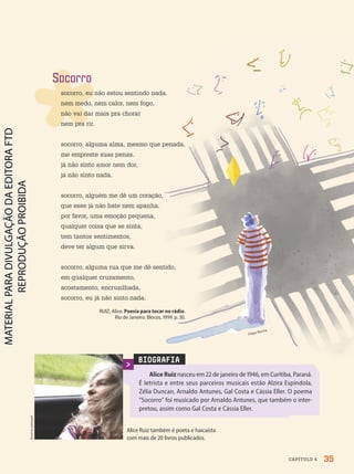 BIOGRAFIA
Alice Ruiz nasceu em 22 de janeiro de 1946, em Curitiba, Paraná.
É letrista e entre seus parceiros musicais estão Alzira Espíndola,
Zélia Duncan, Arnaldo Antunes, Gal Costa e Cássia Eller. O poema
“Socorro” foi musicado por Arnaldo Antunes, que também o inter-
pretou, assim como Gal Costa e Cássia Eller.
Alice Ruiz também é poeta e haicaísta
com mais de 2 livros publicados.
Acervo
pessoal
Filipe Rocha
Socorro
socorro, eu não estou sentindo nada.
nem medo, nem calor, nem fogo,
não vai dar mais pra chorar
nem pra rir.
socorro, alguma alma, mesmo que penada,
me empreste suas penas.
já não sinto amor nem dor,
já não sinto nada.
socorro, alguém me dê um coração,
que esse já não bate nem apanha.
por favor, uma emoção pequena,
qualquer coisa que se sinta,
tem tantos sentimentos,
deve ter algum que sirva.
socorro, alguma rua que me dê sentido,
em qualquer cruzamento,
acostamento, encruzilhada,
socorro, eu já não sinto nada.
RUIZ, Alice. Poesia para tocar no rádio.
Rio de Janeiro: Blocos, 1999. p. 3.
35
CAPÍTULO 4
PDF-PRO-6047-UN1-C4-34-41-LA-PNLD21.indd 35 2/20/20 3:45 PM
 
