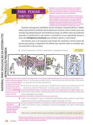 PARA PENSAR.
.
.
JUNTOS!
Quando conseguimos identificar nossas emoções, compreendê-las e refletir
sobre o que estamos sentindo, elas amadurecem conosco. Assim, mesmo que uma
emoção seja despertada por uma lembrança antiga, ao refletir sobre ela, podemos
aprender a reconhecê-la e até mesmo a controlá-la. A essa capacidade damos o
nome de inteligência emocional, que também significa “maturidade”.
No entanto, esse é um processo cujo tempo de conclusão e forma variam de
pessoa para pessoa, e dependem da reflexão que fazemos sobre as emoções que
nos acometem e de sua causa.
1. Em trio, observem a tirinha e respondam às perguntas abaixo.
Laerte
ATIVIDADE
NO CADERNO
a. Na tira, a mulher passa por algo enorme, maior do que ela e difícil de definir. Descrevam
as cenas dos três primeiros quadrinhos.
b. Ao final, ela encontra uma pessoa e comenta com ela que acaba “de passar por um
sentimento estranho”. Relacionem os textos visual e verbal presentes na tirinha.
2. Assim como essa mulher, vocês já passaram por sentimentos estranhos, difíceis de
serem definidos? Comentem.
3. Citem uma situação em que o medo tenha paralisado vocês e outra em que foram
capazes de vencê-lo e demonstraram coragem para lidar com ela.
4. Criem uma tirinha, como a analisada na primeira atividade, com base na afirmação
a seguir.
“Não temos controle sobre nossas emoções, mas podemos controlar nossos atos.”
38 UNIDADE 1
1a. Espera-se que os estudantes percebam que a mulher se
depara com um objeto estranho, no primeiro quadrinho, o
qual se estende exponencialmente no segundo e no terceiro
quadrinho, enquanto ela o observa atentamente.
1b. Espera-se que os estudantes identifiquem a referência de
que um sentimento estranho se trata de uma sensação interna,
abstrata, disforme, como costumam ser, na maior parte das
vezes, a princípio, as emoções que nos acometem. Leve-os
a perceber que, enquanto a mulher está no mundo interior,
imaginário, o fundo dos quadros da tira é branco. Ao conversar,
no mundo real, com outra pessoa, o fundo torna-se azul.
3. Resposta pessoal. Espera-se que os estudantes relembrem uma situação, fato ou pessoa que tenha lhes provocado medo e uma situação
que pode ter
motivado uma postura
corajosa em que tenham
percebido algo pelo
qual valia a pena
enfrentar o medo.
4. Resposta pessoal. Reforce que as emoções são inevitáveis e não necessariamente prejudiciais, mas as atitudes que
tomamos diante delas dependem do nosso grau, maior ou menor, de autocontrole e de autoconhecimento, que nos
permitem refletir, em vez de agir impulsivamente.
2. Resposta pessoal. Leve os estudantes a perceberem que esse é um processo pelo qual todos passamos, com maior ou menor frequência. Eles
podem rememorar situações
em que se sentiram expostos a
emoções fortes e falar sobre
elas. Na leitura da imagem,
eles podem ter dúvidas se o
uso do termo sentimento nessa situação é adequado. Oriente-os a perceber que, enquanto a personagem passa por um objeto disforme, sem
reflexão, ela sente uma
emoção. A partir do
momento que começa a refletir sobre esse encontro e a processá-lo, ele torna-se um sentimento.
PDF2-PRO-6047-UN1-C4-34-41-LA-PNLD21.indd 38 2/21/20 5:26 PM
 