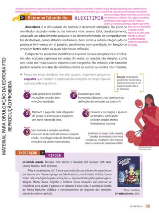 Estamos falando de...
Alexitimia é a dificuldade de nomear e descrever emoções. Ela pode se
manifestar discretamente ou de maneira mais severa. Está, constantemente,
associada ao adoecimento psíquico e ao desenvolvimento de comportamen-
tos destrutivos, como atitudes irrefreáveis, bem como à automutilação (ato de
provocar ferimentos em si próprio, geralmente, sem gravidade, em função de
emoções fortes sobre as quais não houve reflexão).
É importante sabermos identificar e exprimir nossas emoções; caso contrá-
rio, elas acabam expressas no corpo. Às vezes, as reações são simples, como
um rubor no rosto quando estamos com vergonha. No entanto, elas também
podem resultar em atos de violência contra os outros ou contra nós mesmos.
• Pensando nisso, divididos em sete grupos, organizem pequenos
esquetes que mostrem a expressão das emoções no corpo. O passo
a passo poderá ajudá-los.
PIPOCA
Divertida Mente. Direção: Pete Docter e Ronaldo Del Carmen. EUA: Walt
Disney Studios, 2015 (94 min).
Riley é uma menina de 11 anos que muda de casa e de escola quando seu
pai arruma um novo emprego em São Francisco, nos Estados Unidos. Como
todos nós, ela é guiada pelas emoções — representadas pelos personagens
Alegria, Medo, Raiva, Nojinho e Tristeza. Essas emoções vão precisar se
equilibrar para ajudar a garota a se adaptar à nova vida. A animação ilustra
de forma bastante didática o funcionamento de algumas das emoções
estudadas neste capítulo.

Walt
Disney
Studios
Motion
Pictures
INDICAÇÃO
Pôster do filme
Divertida Mente, 2015.
Esquete: cena rápida,
geralmente humorística,
presente no teatro e em
programas de rádio e
de televisão.
ALEXITIMIA
PASSO
1
Cada grupo deve escolher
e trabalhar uma das sete
emoções estudadas.
Discutam que cena
humorística desejam criar, com base nas
definições das emoções na página 41.
Definam o papel de cada integrante
do grupo na encenação e elaborem
um breve roteiro da cena.
Ensaiem a encenação e ajustem
os detalhes, verificando
se foram criados efeitos
humorísticos na cena.
Sem nomear a emoção escolhida,
encenem ao restante da turma o esquete
criado. Os colegas terão de identificar qual
emoção está sendo representada.
PASSO
2
PASSO
3
PASSO
4
PASSO
5 Sentimos no corpo tanto reações
simples às emoções como mais
complexas, resultantes de emoções
sobre as quais não podemos refletir.
Helga Khorimarko/
Shutterstock.com
39
CAPÍTULO 4
Auxilie os estudantes no processo de criação de roteiro e encenação dos esquetes. O objetivo é que eles percebam algumas manifestações
fisiológicas mais comuns relacionadas às emoções estudadas. É importante ressaltar que o número de casos de automutilação entre jovens
tem aumentado. Nesse momento, é preciso criar
um ambiente acolhedor. Caso algum estudante
já tenha praticado algum tipo de violência
contra si mesmo ou conheça alguém que tenha
feito isso e se manifeste
no grupo ou fale
depois a sós com você,
oriente-o a buscar
a ajuda adequada
conforme as políticas
da escola.
PDF2-PRO-6047-UN1-C4-34-41-LA-PNLD21.indd 39 2/21/20 5:26 PM
 