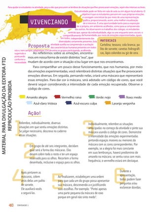 VIVENCIANDO
Proposta
Ao refletirmos sobre as emoções, encontra-
mos em nossa forma de existir distintos eus, que
mudam de acordo com a situação e/ou lugar em que nos encontramos.
Para compartilhar um pouco desse funcionamento, que nos humaniza, por meio
das emoções experimentadas, você relembrará distintas situações que lhe provocaram
emoções diversas. Em seguida, pensando nelas, criará uma máscara que representará
essas emoções. Para dar cor à máscara, será adotado um código de cores, que você
deverá seguir considerando a intensidade de cada emoção recuperada. Observe o
código de cores.
MATERIAIS
Cartolina; tesoura; cola branca; pa-
lito de sorvete; canetas hidrográfi-
cas, lápis coloridos ou giz de cera.
1
2
5
3
4 6
Relembre, individualmente, diversas
situações em que sentiu emoções distintas.
Se julgar necessário, descreva no caderno
essas situações.
Em grupo de até seis integrantes, decidam
qual será a forma das máscaras. Elas
devem cobrir todo o rosto e ter um espaço
reservado para os olhos. Recortem a forma
desenhada, inclusive o espaço para os olhos.
Ao finalizarem, estabeleçam uma ordem
para que cada um do grupo possa apresentar
sua máscara, descrevendo-a e justificando
suas escolhas. Por exemplo: “Pintei apenas
uma parte pequena da máscara de roxo
porque em geral não sinto medo”.
Individualmente, relembre as situações
antecipadas no começo da atividade e pinte sua
máscara usando o código de cores. Demonstre
a intensidade das emoções experimentadas
pintando espaços maiores ou menores da
máscara com as cores correspondentes. Por
exemplo, se a alegria foi mais constante
em suas lembranças, haverá predomínio de
amarelo na máscara; se sentiu raiva com mais
frequência, o vermelho estará em destaque.
Após pintarem as
máscaras, colem
atrás delas um palito
de sorvete.
Ele auxiliará vocês
a segurá-las.
Durante a
apresentação,
todos podem fazer
perguntas e/ou
esclarecer dúvidas.
Ação!
Amarelo: alegria Vermelho: raiva Verde: nojo Roxo: medo
Azul-claro: tristeza Azul-escuro: culpa Laranja: vergonha
40 UNIDADE 1
Para ajudar os estudantes na atividade, peça a eles que procurem se lembrar de situações que lhes provocaram emoções, sejam elas intensas ou leves.
Esta atividade pode ser feita em sala de aula ou em algum local aberto. O
objetivo é que os estudantes pensem em suas próprias emoções
e consigam concretizá-las por meio de uma representação
gráfica, proporcionando, assim, uma melhor visualização
de si mesmos. É uma oportunidade tanto para a exposição
de si próprio, em ambiente acolhedor, como para a compreensão
dos outros. Ao observarem os trabalhos dos colegas, os estudantes
sentirão que, apesar da individualidade, algo os une enquanto seres sociais: o
compartilhamento da humanidade, por meio de emoções experimentadas, iguais
em todos, independentemente das
diversidades certamente presentes. Esta
atividade auxilia na compreensão e aceitação
das características humanas presentes em todos
nós e, nem sempre, adaptativas. Circule entre os grupos participando, acolhendo,
sugerindo e
pontuando
conforme a
necessidade.
PDF-PRO-6047-UN1-C4-34-41-LA-PNLD21.indd 40 2/20/20 3:46 PM
 