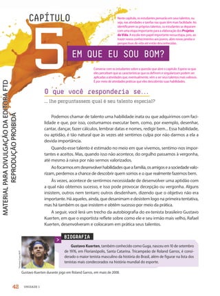 CAPÍTULO
BIOGRAFIA
Gustavo Kuerten, também conhecido como Guga, nasceu em  de setembro
de , em Florianópolis, Santa Catarina. Tricampeão de Roland Garros, é consi-
derado o maior tenista masculino da história do Brasil, além de figurar na lista dos
tenistas mais condecorados na história mundial do esporte.
Thomas
Coex/AFP
O que você responderia se.
.
.
... lhe perguntassem qual é seu talento especial?
5
Gustavo Kuerten durante jogo em Roland Garros, em maio de .
Podemos chamar de talento uma habilidade inata ou que adquirimos com faci-
lidade e que, por isso, costumamos executar bem, como, por exemplo, desenhar,
cantar, dançar, fazer cálculos, lembrar datas e nomes, redigir bem... Essa habilidade,
ou aptidão, é tão natural que às vezes até sentimos culpa por não darmos a ela a
devida importância.
Quando esse talento é estimado no meio em que vivemos, sentimo-nos impor-
tantes e aceitos. Mas, quando isso não acontece, do orgulho passamos à vergonha,
até mesmo à raiva por não sermos valorizados.
Aofocarmosemdesenvolverhabilidadesqueafamília,osamigoseasociedadevalo-
rizam, perdemos a chance de descobrir quem somos e o que realmente fazemos bem.
Às vezes, acontece de sentirmos necessidade de desenvolver uma aptidão com
a qual não obtemos sucesso, e isso pode provocar decepção ou vergonha. Alguns
insistem, outros nem tentam; outros desdenham, dizendo que o objetivo não era
importante. Há aqueles, ainda, que desanimam e desistem logo na primeira tentativa,
mas há também os que insistem e obtêm sucesso por meio da prática.
A seguir, você lerá um trecho da autobiografia do ex-tenista brasileiro Gustavo
Kuerten, em que o esportista reflete sobre como ele e seu irmão mais velho, Rafael
Kuerten, desenvolveram e colocaram em prática seus talentos.
EM QUE EU SOU BOM?
42 UNIDADE 1
Converse com os estudantes sobre a questão que abre o capítulo. Espera-se que
eles percebam que as características que os definem e singularizam podem ser
aplicadas a atividades que, eventualmente, vêm a ser seus talentos mais valiosos.
É por meio de atividades práticas que eles descobrirão suas habilidades.
Neste capítulo, os estudantes pensarão em seus talentos, ou
seja, nas atividades e tarefas nas quais têm mais facilidade. Ao
identificarem os próprios talentos, os estudantes se deparam
com uma etapa importante para a elaboração dos Projetos
de Vida. A escola tem papel importante nessa etapa, pois, ao
trazer novos conhecimentos aos jovens, abre novas janelas e
perspectivas de vida até então desconhecidas.
PDF-autor-PRO-6047-UN1-C5-42-47-LA-PNLD21.indd 42 26/02/20 13:05
 