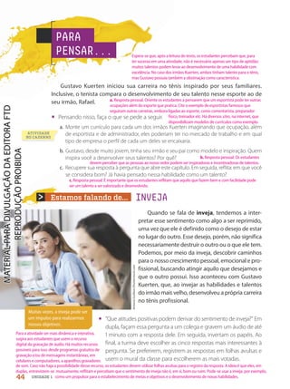 Estamos falando de... INVEJA
Muitas vezes, a inveja pode ser
um impulso para realizarmos
nossos objetivos.
Antonio
Guillem/Shutterstock.com
ATIVIDADE
NO CADERNO
PARA
PENSAR...
Gustavo Kuerten iniciou sua carreira no tênis inspirado por seus familiares.
Inclusive, o tenista compara o desenvolvimento de seu talento nesse esporte ao de
seu irmão, Rafael.
• Pensando nisso, faça o que se pede a seguir.
a. Monte um currículo para cada um dos irmãos Kuerten imaginando que ocupação, além
de esportista e de administrador, eles poderiam ter no mercado de trabalho e em qual
tipo de empresa o perfil de cada um deles se encaixaria.
b. Gustavo, desde muito jovem, tinha seu irmão e seu pai como modelo e inspiração. Quem
inspira você a desenvolver seus talentos? Por quê?
c. Recupere sua resposta à pergunta que abre este capítulo. Em seguida, reflita: em que você
se considera bom? Já havia pensado nessa habilidade como um talento?
Quando se fala de inveja, tendemos a inter-
pretar esse sentimento como algo a ser reprimido,
uma vez que ele é definido como o desejo de estar
no lugar do outro. Esse desejo, porém, não significa
necessariamente destruir o outro ou o que ele tem.
Podemos, por meio da inveja, descobrir caminhos
para o nosso crescimento pessoal, emocional e pro-
fissional, buscando atingir aquilo que desejamos e
que o outro possui. Isso aconteceu com Gustavo
Kuerten, que, ao invejar as habilidades e talentos
do irmão mais velho, desenvolveu a própria carreira
no tênis profissional.
• Que atitudes positivas podem derivar do sentimento de inveja? Em
dupla, façam essa pergunta a um colega e gravem um áudio de até
 minuto com a resposta dele. Em seguida, invertam os papéis. Ao
final, a turma deve escolher as cinco respostas mais interessantes à
pergunta. Se preferirem, registrem as respostas em folhas avulsas e
usem o mural da classe para escolherem as mais votadas.
44 UNIDADE 1
Espera-se que, após a leitura do texto, os estudantes percebam que, para
ter sucesso em uma atividade, não é necessário apenas um tipo de aptidão:
muitos talentos podem levar ao desenvolvimento de uma habilidade com
excelência. No caso dos irmãos Kuerten, ambos tinham talento para o tênis,
mas Gustavo possuía também a obstinação como característica.
a. Resposta pessoal. Oriente os estudantes a pensarem que um esportista pode ter outras
ocupações além do esporte que pratica. Cite o exemplo de esportistas famosos que
seguiram outras carreiras, embora ligadas ao esporte, como comentarista, preparador
físico, treinador etc. Há diversos sites, na internet, que
disponibilizam modelos de currículos como exemplo.
b. Resposta pessoal. Os estudantes
devem perceber que as pessoas ao nosso redor podem ser inspiradoras e incentivadoras de talentos.
c. Resposta pessoal. É importante que os estudantes reflitam que aquilo que fazem bem e com facilidade pode
ser um talento a ser valorizado e desenvolvido.
Para a atividade ser mais dinâmica e interativa,
sugira aos estudantes que usem o recurso
digital da gravação de áudio. Há muitos recursos
possíveis para isso: desde programas gratuitos de
gravação e/ou de mensagens instantâneas, em
celulares e computadores, a aparelhos gravadores
de som. Caso não haja a possibilidade desse recurso, os estudantes devem utilizar folhas avulsas para o registro da resposta. A ideia é que eles, em
duplas, entrevistem-se mutuamente, reflitam e percebam que o sentimento de inveja não é, em si, bom ou ruim. Pode-se usar a inveja, por exemplo,
como um propulsor para o estabelecimento de metas e objetivos e o desenvolvimento de novas habilidades.
PDF-PRO-6047-UN1-C5-42-47-LA-PNLD21.indd 44 20/02/20 11:42
 