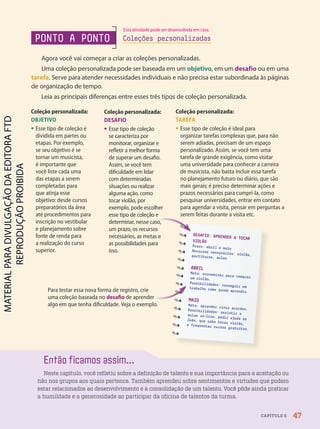 Para testar essa nova forma de registro, crie
uma coleção baseada no desafio de aprender
algo em que tenha dificuldade. Veja o exemplo.
DESAFIO: APRENDER A TOCAR
VIOLÃO
Prazo: abril e maio
Recursos necessários: violão,
partituras, aulas
ABRIL
Meta: economizar para comprar
um violão.
Possibilidades: conseguir um
trabalho como jovem aprendiz.
MAIO
Meta: aprender cinco acordes.
Possibilidades: assistir a
aulas on-line; pedir ajuda ao
João, que sabe tocar violão,
e frequentar cursos gratuitos.
Coleção personalizada:
DESAFIO
• Esse tipo de coleção
se caracteriza por
monitorar, organizar e
refletir a melhor forma
de superar um desafio.
Assim, se você tem
dificuldade em lidar
com determinadas
situações ou realizar
alguma ação, como
tocar violão, por
exemplo, pode escolher
esse tipo de coleção e
determinar, nesse caso,
um prazo, os recursos
necessários, as metas e
as possibilidades para
isso.
Coleção personalizada:
OBJETIVO
• Esse tipo de coleção é
dividida em partes ou
etapas. Por exemplo,
se seu objetivo é se
tornar um musicista,
é importante que
você liste cada uma
das etapas a serem
completadas para
que atinja esse
objetivo: desde cursos
preparatórios da área
até procedimentos para
inscrição no vestibular
e planejamento sobre
fonte de renda para
a realização do curso
superior.
Coleção personalizada:
TAREFA
• Esse tipo de coleção é ideal para
organizar tarefas complexas que, para não
serem adiadas, precisam de um espaço
personalizado. Assim, se você tem uma
tarefa de grande exigência, como visitar
uma universidade para conhecer a carreira
de musicista, não basta incluir essa tarefa
no planejamento futuro ou diário, que são
mais gerais; é preciso determinar ações e
prazos necessários para cumpri-la, como
pesquisar universidades, entrar em contato
para agendar a visita, pensar em perguntas a
serem feitas durante a visita etc.
Então ficamos assim...
Neste capítulo, você refletiu sobre a definição de talento e sua importância para a aceitação ou
não nos grupos aos quais pertence. Também aprendeu sobre sentimentos e virtudes que podem
estar relacionados ao desenvolvimento e à consolidação de um talento. Você pôde ainda praticar
a humildade e a generosidade ao participar da oficina de talentos da turma.
Para testar essa nova forma de registro, crie
de aprender
Para testar essa nova forma de registro, crie
PONTO A PONTO
Agora você vai começar a criar as coleções personalizadas.
Uma coleção personalizada pode ser baseada em um objetivo, em um desafio ou em uma
tarefa. Serve para atender necessidades individuais e não precisa estar subordinada às páginas
de organização de tempo.
Leia as principais diferenças entre esses três tipos de coleção personalizada.
Coleções personalizadas
determinar, nesse caso,
47
CAPÍTULO 5
Esta atividade pode ser desenvolvida em casa.
PDF-PRO-6047-UN1-C5-42-47-LA-PNLD21.indd 47 20/02/20 11:42
 