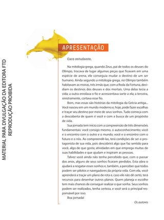 APRESENTAÇÃO
Caro estudante,
Na mitologia grega, quando Zeus, pai de todos os deuses do
Olimpo, trocava de lugar algumas peças que ficavam em uma
espécie de arena, ele conseguia mudar o destino de um ser
humano. Ainda segundo a mitologia grega, no Olimpo também
habitavam as moiras, três irmãs que, com a Roda da Fortuna, deci-
diam os destinos dos deuses e dos mortais. Uma delas tecia a
vida; a outra enrolava o fio e acrescentava sorte a ela; a terceira,
sinistramente, cortava esse fio.
Bom, mas essas são histórias da mitologia da Grécia antiga...
Você nasceu em um mundo moderno e, hoje, pode fazer escolhas
e traçar seu destino por meio de seus sonhos. Tudo começa com
a descoberta de quem é você e com a busca de um propósito
de vida.
Sua jornada tem início com a compreensão de três dimensões
fundamentais: você consigo mesmo, o autoconhecimento; você
e o encontro com o outro e o mundo; você e o encontro com o
futuro e o nós. Ao compreendê-las, terá condições de ser o pro-
tagonista de sua vida, pois descobrirá algo que faz sentido para
você, algo de que gosta; atividades em que emprega muitas de
suas habilidades e que ajudam e inspiram as pessoas.
Talvez você ainda não tenha percebido que, com o passar
dos anos, alguns de seus sonhos ficaram perdidos. Esta obra o
ajudará a resgatar esses sonhos e, também, a perceber que todos
podem ser pilotos e navegadores da própria vida. Com ela, você
aprenderá a traçar um plano de rota e, caso ele não dê certo, terá
recursos para desenhar outros planos. Quem planeja e escolhe
tem mais chances de conseguir realizar o que sonha. Seus sonhos
podem ser realizados, tenha certeza, e você será o principal res-
ponsável por isso.
Boa jornada!
Os autores
D2autores_INICIAIS_Obra novaPNLD_21.indd 3 26/02/20 15:56
 