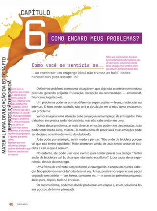 Definimos problema como uma situação em que algo não acontece como estava
previsto, gerando prejuízo, frustração, decepção ou contratempo — emocional,
financeiro, logístico etc.
Um problema pode ter as mais diferentes repercussões — leves, moderadas ou
intensas. O foco, neste capítulo, não será o obstáculo em si, mas como encaramos
um problema.
Vamos imaginar uma situação: João conseguiu um emprego de entregador. Para
trabalhar, ele precisa andar de bicicleta, mas não sabe andar em uma.
Diante desse problema, as mais diversas emoções podem ser despertadas: João
pode sentir medo, raiva, tristeza... O modo como ele processará essas emoções pode
ser decisivo no enfrentamento do obstáculo.
João pode, por exemplo, sentir medo e pensar: “Não ando de bicicleta porque
sei que não tenho equilíbrio”. Pode acontecer, ainda, de João tentar andar de bici-
cleta e cair, o que é comum.
No entanto, ele pode usar esse evento para tentar provar sua crença: “Tentei
andar de bicicleta e caí! Eu disse que não tenho equilíbrio!”. E, por causa dessa expe-
riência, desistir do emprego.
Uma forma de enfrentar um problema é enxergando-o como um quebra-cabe-
ças. Não podemos montá-lo todo de uma vez. Antes, precisamos separar suas peças
segundo um critério — cor, forma, contorno etc. — e conectar primeiro pequenas
áreas para, depois, tudo se encaixar.
Da mesma forma, podemos dividir problemas em etapas e, assim, solucioná-las
aos poucos, de forma planejada.
Como você se sentiria se.
.
.
... ao encontrar um emprego ideal não tivesse as habilidades
necessárias para assumi-lo?
Como você se sentiria se.
.
.
6
CAPÍTULO
COMO ENCARO MEUS PROBLEMAS?
48 UNIDADE 1
Deixe que os estudantes discutam
livremente levantando hipóteses não
só sobre como se sentiriam diante
dessa situação, mas também sobre
que atitudes tomariam diante dela.
Comente com os
estudantes que, muitas
vezes, diante de um
problema, antes de
começar a elaborar uma
solução, justificamos
que nada dará certo e
que, por isso, não vale a
pena tentar. É o caso de
João. Outra possibilidade
é enxergar o problema
como uma perseguição
pessoal, como se
ninguém mais tivesse
problemas, e não tentar
resolvê-los por protesto
à injustiça que pensa
sofrer.
Explique que essas
atitudes ou crenças
acabam limitando o que
fazemos, pois não nos
arriscamos.
PDF-PRO-6047-UN1-C6-48-53-LA-PNLD21.indd 48 20/02/20 12:45
 