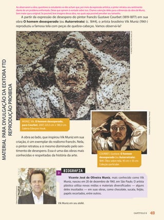 BIOGRAFIA
Vicente José de Oliveira Muniz, mais conhecido como Vik
Muniz, nasceu em 20 de dezembro de 1961, em São Paulo. O artista
plástico utiliza novas mídias e materiais diversificados — alguns
deles inusitados — em suas obras, como chocolate, sucata, feijão,
papéis recortados, entre outros.
Vik Muniz em seu ateliê.
Fábio
Guinalz/Fotoarena
A partir da expressão de desespero do pintor francês Gustave Courbet (1819-1877) em sua
obra O homem desesperado (ou Autorretrato) (c. 1844), o artista brasileiro Vik Muniz (1961-)
reproduziu a famosa tela com peças de quebra-cabeças. Vamos observá-la?
©
MUNIZ,
Vik/AUTVIS,
Brasil,
20
49
CAPÍTULO 6
MUNIZ, Vik. O homem desesperado,
para Courbet, 2007, 225,5 cm × 180,3 cm.
Galeria Edwynn Houk.
A obra ao lado, que inspirou Vik Muniz em sua
criação, é um exemplar do realismo francês. Nela,
o pintor retratou a si mesmo dominado pelo sen-
timento de desespero. Essa é uma das obras mais
conhecidas e respeitadas da história da arte.
Coleção
particular,
Paris,
França
COURBET, Gustave. O homem
desesperado (ou Autorretrato).
1841. Óleo sobre tela, 45 cm × 55 cm.
Coleção particular.
Ao observarem a obra, questione os estudantes se eles acham que, por meio da expressão artística, o pintor retratou seu sentimento
diante de um problema enfrentado. Deixe que opinem à vontade sobre isso. Chame a atenção deles para a dimensão da obra de Muniz,
bem maior que a original. Se possível, leve imagens dessa obra, nas quais seja possível perceber seu tamanho.
PDF2-PRO-6047-UN1-C6-48-53-LA-PNLD21.indd 49 2/21/20 5:52 PM
 