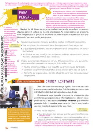 Estamos falando de... CRENÇA LIMITANTE
Na obra de Vik Muniz, as peças do quebra-cabeças não estão bem encaixadas;
algumas parecem soltas e até mesmo amontoadas. Ao tentar resolver um problema,
nem sempre todas as “peças” se encaixam; faz parte da solução aceitar que esse pro-
blema não tem uma resolução completa.
1. Recupere sua resposta à pergunta que abre o capítulo e reflita sobre as questões.
a. Que emoções você costuma sentir diante de um problema? Como reage a elas?
b. O que você faz quando tenta resolver um problema e não consegue? Cria um plano B
ou improvisa?
c. Você insiste em uma estratégia para resolver um problema mesmo quando ela não
funciona? Estabelece um limite para a insistência?
2. Imagine que um amigo está passando por uma dificuldade parecida a uma que você su-
perou. Aconselhe-o gravando uma mensagem de áudio. Para isso:
 Relate o problema vivido por você e qual foi sua primeira reação diante dele.
 Conte que sua primeira tentativa falhou e você precisou partir para um plano B.
 Aconselhe-o a ter paciência e a persistir, reforçando como você conseguiu resolver
seu problema.
Pensamentos como “Eu sou tímido
e não consigo me relacionar com
desconhecidos. Sempre fui assim e
sempre vou ser” são crenças limi-
tantes. Na imagem, jovem isolada
de um grupo por timidez.
Iakov
Filimonov/Shutterstock.com
Vocêsabeoqueéterumacrença?Significafixar-seemumaideia
eassumi-lacomoverdadeabsoluta.Enãoháproblemanisso—todo
indivíduo tem liberdade para acreditar no que deseja.
O problema surge quando, por causa de uma crença, não
permitimos que experiências e informações novas alterem nosso
ponto de vista. Trata-se de uma crença limitante, que diminui o
potencial de ler o mundo e a nós mesmos, criando uma barreira
que nos impede de experimentar algo novo.
• Pense nisso e responda.
a. Você já relutou em fazer algo que ia contra suas certezas? Comente.
b. Em trio, pensem em soluções para evitar que crenças e ideias precon-
cebidas os tornem inflexíveis e os impeçam de experimentar algo novo.
Na obra de Vik Muniz, as peças do quebra-cabeças não estão bem encaixadas;
algumas parecem soltas e até mesmo amontoadas. Ao tentar resolver um problema,
nem sempre todas as “peças” se encaixam; faz parte da solução aceitar que esse pro-
blema não tem uma resolução completa.
Recupere sua resposta à pergunta que abre o capítulo e reflita sobre as questões.
PARA
PENSAR...
a. Resposta pessoal.
50 UNIDADE 1
1a. Resposta pessoal. Os estudantes podem descrever emoções como impotência, raiva e tristeza, e reações como ignorar o problema e esperar
que outras pessoas o resolvam por eles. Caso os estudantes tragam situações complexas como violência doméstica, pensamentos suicidas, desejo
de morte ou hábitos de autoflagelação, acolha-os e verifique com a
direção da escola o protocolo de apoio a ser adotado.
1b . Resposta pessoal. Espera-se que os estudantes pensem
se são reflexivos e antecipam imprevistos, desenvolvendo um
plano B, ou se não se planejam e reagem impulsivamente.
1c. Resposta pessoal. Espera-se que os estudantes reflitam sobre a
necessidade de insistir em uma estratégia antes de desistir dela ou tentar
outra forma de resolver um problema. Cada estudante deve medir o
próprio limite, pensando se seria melhor redefini-lo ou não. O limite
é pessoal e pode ser revisto quando o esforço e a insistência geram
sofrimento, desgaste ao indivíduo, fazendo que perca seu propósito.
2. Oriente os
estudantes a pensarem
em situações reais,
vivenciadas por eles
ou não, desde que o
desfecho seja positivo.
Instigue-os a gravar, se
possível, mensagem
de áudio aos
colegas
de sala
de aula;
há distintos aplicativos
para isso. Para se
sentirem seguros,
eles devem criar um
rascunho
com o que
pretendem gravar
e treinar antes da
gravação. Caso não
seja possível realizar a
gravação, oriente-os a
preparar a mensagem
e realize uma dinâmica
com eles.
b. Resposta pessoal. Sugestão de resposta: conversar com colega, familiar ou professor; realizar
pesquisas sobre o tema, buscando pontos de vista diferentes etc. Lembre os estudantes de que
pedir ajuda é sempre um bom recurso quando nos vemos diante de um problema.
ATIVIDADE
NO CADERNO
a.
b.
colegas
colegas
de aula;
de aula;
ATIVIDADE
NO CADERNO
PDF2-PRO-6047-UN1-C6-48-53-LA-PNLD21.indd 50 2/21/20 5:53 PM
 