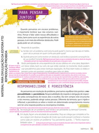 Estamos falando de...
RESPONSABILIDADE E PERSISTÊNCIA
Ao pensarmos em resolução de problema, precisamos equilibrar dois pontos: a res-
ponsabilidade e a persistência. Responsabilidade diz respeito à obrigação de respon-
der pelas consequências de nossos atos e escolhas. Ela nem sempre está circunscrita
a nós mesmos, podendo atingir outras pessoas. Diferente da teimosia, que é rígida e
inflexível, a persistência se refere a insistir em determinado comportamento mesmo
sem ter uma resposta positiva ou recompensa imediata.
1. Na resolução de um problema, você tende a ser persistente ou teimoso? Comente.
2. Em dupla, façam uma atividade de autoanálise. Peça ao colega que complete as fra-
ses a seguir com diversas situações de modo que vocês possam conhecer a maneira
como cada um resolve um problema: “Sou persistente quando…”; “Tenho responsa-
bilidade sobre…”.
Antonio
Guillem/Shutterstock.com
Quando pensamos em encarar problemas,
é importante lembrar que não estamos sozi-
nhos. Pensar e falar sobre nossas dificuldades e
êxitos, bem como ouvir as experiências de outras
pessoas, é um meio de enfrentar obstáculos. Pedir
ajuda pode ser um começo.
1. Responda às questões.
a. Ao lidar com um problema, você costuma pedir ajuda? E, mesmo que não seja um hábito,
quem são as pessoas em quem confia para pedir ajuda?
b. Quando pensa em como resolver um obstáculo, você analisa as possíveis consequências
de sua escolha? Comente.
2. Vocês participarão de uma experiência de escuta coletiva: em uma caixa, depositem
um breve relato, bom ou ruim, do que estão vivendo no momento. Vocês podem
usar pseudônimos para evitar eventuais exposições. Ao final, leiam todos os relatos e
pensem juntos em possíveis conselhos para cada um deles.
Ao refletirmos sobre o que sentimos,
podemos solucionar um problema mais
tranquilamente e sem arrependimentos.
Na imagem, adolescentes se abraçam e
acolhem os sentimentos um do outro.
PARA PENSAR.
.
.
JUNTOS!
51
CAPÍTULO 6
1b. Resposta pessoal. Espera-se que os estudantes discutam se, diante de situações
indesejadas, pensam nas responsabilidades de suas ações para si e/ou para o outro.
2. Resposta pessoal. Espera-se que os estudantes discutam sobre como é importante medir as
consequências das ações adotadas e considerem os limites da persistência.
1. Resposta pessoal. Estimule o autoconhecimento dos estudantes para que, diante dos novos conceitos
trabalhados,
possam repensar seus parâmetros e, assim, ter uma vida emocional mais saudável.
podem ser evitados e que, muitas vezes, surgem inesperadamente. A atividade propõe a experiência de se sentirem escutados, mesmo
que por meio de um pseudônimo. Os conselhos aos problemas elencados na caixa podem conter opiniões, dicas de livro e de música,
troca de experiências etc. Conduza a atividade levando-os a perceber que, uma vez que não é possível evitar os problemas, salvo exceções,
2. Espera-se que os
estudantes reflitam
que problemas em
si geralmente não
podemos controlar como vamos recebê-los em nossas vidas. Mostre a eles que isso pode acontecer a partir do
entendimento de nossas emoções, do processamento delas, evitando
atos impulsivos e, assim, construindo soluções que sejam mais eficazes.
1a. Resposta pessoal. Estimule os estudantes a pensarem sobre sua rede de apoio e como acioná-la. É possível que alguns vivam (ou se
percebam) em situação de desamparo e não consigam reconhecer e/ou identificar pessoas que
poderiam apoiá-los. Caso manifestem essa situação, acolha-os.
a.
ATIVIDADE
NO CADERNO
ATIVIDADE
NO CADERNO
PDF-PRO-6047-UN1-C6-48-53-LA-PNLD21.indd 51 20/02/20 12:45
 