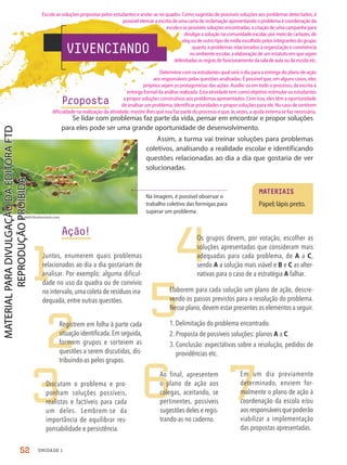 VIVENCIANDO
Proposta
Se lidar com problemas faz parte da vida, pensar em encontrar e propor soluções
para eles pode ser uma grande oportunidade de desenvolvimento.
Assim, a turma vai treinar soluções para problemas
coletivos, analisando a realidade escolar e identificando
questões relacionadas ao dia a dia que gostaria de ver
solucionadas.
MATERIAIS
Papel; lápis preto.
Na imagem, é possível observar o
trabalho coletivo das formigas para
superar um problema.
frank60/Shutterstock.com
1
2
3
4
6
5
7
Juntos, enumerem quais problemas
relacionados ao dia a dia gostariam de
analisar. Por exemplo: alguma dificul-
dade no uso da quadra ou de convívio
no intervalo, uma coleta de resíduos ina-
dequada, entre outras questões.
Registrem em folha à parte cada
situaçãoidentificada.Emseguida,
formem grupos e sorteiem as
questões a serem discutidas, dis-
tribuindo-as pelos grupos.
Discutam o problema e pro-
ponham soluções possíveis,
realistas e factíveis para cada
um deles. Lembrem-se da
importância de equilibrar res-
ponsabilidade e persistência.
Os grupos devem, por votação, escolher as
soluções apresentadas que consideram mais
adequadas para cada problema, de A a C,
sendo A a solução mais viável e B e C as alter-
nativas para o caso de a estratégia A falhar.
Ao final, apresentem
o plano de ação aos
colegas, aceitando, se
pertinentes, possíveis
sugestões deles e regis-
trando-as no caderno.
Elaborem para cada solução um plano de ação, descre-
vendo os passos previstos para a resolução do problema.
Nesse plano, devem estar presentes os elementos a seguir.
1. Delimitação do problema encontrado.
2. Proposta de possíveis soluções: planos A a C.
3. Conclusão: expectativas sobre a resolução, pedidos de
providências etc.
Em um dia previamente
determinado, enviem for-
malmente o plano de ação à
coordenação da escola e/ou
aosresponsáveisquepoderão
viabilizar a implementação
das propostas apresentadas.
Ação!
52 UNIDADE 1
Escute as soluções propostas pelos estudantes e anote-as no quadro. Como sugestão de possíveis soluções aos problemas detectados, é
possível elencar a escrita de uma carta de reclamação apresentando o problema à coordenação da
escola e as possíveis soluções encontradas; a criação de uma campanha para
divulgar a solução na comunidade escolar, por meio de cartazes, de
vlog ou de outro tipo de mídia escolhido pelos integrantes do grupo;
quanto a problemas relacionados à organização e convivência
no ambiente escolar, a elaboração de um estatuto em que sejam
delimitadas as regras de funcionamento da sala de aula ou da escola etc.
Determine com os estudantes qual será o dia para a entrega do plano de ação
aos responsáveis pelas questões analisadas. É possível que, em alguns casos, eles
próprios sejam os protagonistas das ações. Auxilie-os em todo o processo, da escrita à
entrega formal da análise realizada. Esta atividade tem como objetivo estimular os estudantes
a propor soluções construtivas aos problemas apresentados. Com isso, eles têm a oportunidade
de analisar um problema, identificar prioridades e propor soluções para ele. No caso de sentirem
dificuldade na realização da atividade, mostre-lhes que isso faz parte do processo e que, às vezes, a ajuda externa se faz necessária.
PDF2-PRO-6047-UN1-C6-48-53-LA-PNLD21.indd 52 2/21/20 5:53 PM
 