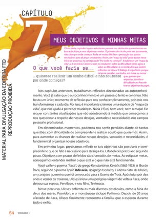 UNIDADE 1
7
CAPÍTULO
Nos capítulos anteriores, trabalhamos reflexões direcionadas ao autoconheci-
mento. Você já sabe que o autoconhecimento é um processo lento e contínuo. Não
basta um único momento de reflexão para nos conhecer plenamente, pois nós nos
transformamos a cada dia. Por isso, é importante criarmos uma espécie de “mapa da
vida”, que nos ajuda a perceber mudanças. Nada é fixo, nem você, nem o mapa! Ele
requer constantes atualizações que vão acontecendo à medida que começamos a
nos questionar a respeito de nossos desejos, vontades e necessidades nos campos
pessoal e profissional.
Em determinados momentos, podemos nos sentir perdidos diante de tantas
questões, com dificuldade de compreender e realizar aquilo que queremos. Assim,
para aumentar as chances de realizar nossos desejos, vontades e necessidades, é
fundamental organizar nossos objetivos.
Em primeiro lugar, precisamos refletir se tais objetivos são possíveis e com-
preender o que de fato é necessário para alcançá-los. Estabelecer prazos é o segundo
passo. Objetivos com prazos definidos são chamados de metas. Ao estipular metas,
conseguimos entender melhor o que está e o que não está funcionando.
Você vai ler o poema “Ítaca”, do grego Konstantinos Kaváfis (1863-1933). A ilha de
Ítaca, segundo o poema épico Odisseia, do grego Homero, é a terra natal de Ulisses,
um corajoso guerreiro que foi convocado para a Guerra de Troia. Após lutar por dez
anos e vencer os troianos, Ulisses inicia uma perigosa viagem de volta a Ítaca, onde
deixou sua esposa, Penélope, e seu filho, Telêmaco.
Nesse percurso, Ulisses enfrenta os mais diversos obstáculos, como a fúria do
deus dos mares, Poseidon, e o monstruoso ciclope Polifemo. Depois de 20 anos
afastado de Ítaca, Ulisses finalmente reencontra a família, que o esperou durante
todo o exílio.
O que você faria se.
.
.
… quisesse realizar um sonho difícil e não soubesse
por onde começar?
MEUS OBJETIVOS E MINHAS METAS
54
O foco deste capítulo é que os estudantes pensem nos obstáculos que enfrentam na
busca de alcançar seus objetivos e metas. O primeiro obstáculo pode ser, justamente,
não saber por onde começar. Pode ser muito difícil ter a percepção dos passos
necessários para alcançar um objetivo. Assim, um mapa da vida pode ajudar nesse
início de processo, na percepção de Por onde eu começo?. Estabelecer um mapa da
vida já é um início. Converse com os estudantes sobre as dificuldade deles agora e
sobre as dificuldades e os obstáculos que podem
enfrentar no futuro. O diálogo é importante porque
os leva a perceber que todos, em maior ou menor
grau, passam por
angústias, dúvidas e
dificuldades na hora de
tirar os objetivos do papel.
PDF2-PRO-6047-UN1-C7-54-59-LA-PNLD21.indd 54 2/21/20 6:42 PM
 