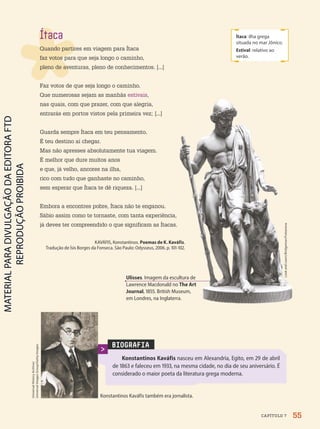 Ítaca
Quando partires em viagem para Ítaca
faz votos para que seja longo o caminho,
pleno de aventuras, pleno de conhecimentos. [...]
Faz votos de que seja longo o caminho.
Que numerosas sejam as manhãs estivais,
nas quais, com que prazer, com que alegria,
entrarás em portos vistos pela primeira vez; [...]
Guarda sempre Ítaca em teu pensamento.
É teu destino aí chegar.
Mas não apresses absolutamente tua viagem.
É melhor que dure muitos anos
e que, já velho, ancores na ilha,
rico com tudo que ganhaste no caminho,
sem esperar que Ítaca te dê riqueza. [...]
Embora a encontres pobre, Ítaca não te enganou.
Sábio assim como te tornaste, com tanta experiência,
já deves ter compreendido o que significam as Ítacas.
KAVÁFIS, Konstantinos. Poemas de K. Kaváfis.
Tradução de Ísis Borges da Fonseca. São Paulo: Odysseus, 2006. p. 101-102.
Ítaca: ilha grega
situada no mar Jônico.
Estival: relativo ao
verão.
BIOGRAFIA
Konstantinos Kaváfis nasceu em Alexandria, Egito, em 29 de abril
de 1863 e faleceu em 1933, na mesma cidade, no dia de seu aniversário. É
considerado o maior poeta da literatura grega moderna.
Konstantinos Kaváfis também era jornalista.
Ulisses. Imagem da escultura de
Lawrence Macdonald no The Art
Journal, 1855. British Museum,
em Londres, na Inglaterra.
Look
and
Learn/Bridgeman/Fotoarena
Universal
History
Archive/
Universal
Images
Group/Getty
Images
55
CAPÍTULO 7
PDF2-PRO-6047-UN1-C7-54-59-LA-PNLD21.indd 55 2/21/20 6:08 PM
 
