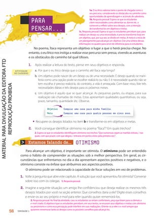 Estamos falando de...
No poema, Ítaca representa um objetivo: o lugar a que o herói precisa chegar. No
entanto, o eu lírico nos instiga a realizar esse percurso sem pressa, vivendo as aventuras
e os obstáculos do caminho tal qual Ulisses.
1. Após realizar a leitura do texto, pense em seus objetivos e responda.
a. Por que o eu lírico deseja que o caminho até Ítaca seja longo?
b. Um objetivo pode nascer de um desejo ou de uma necessidade. É desejo quando se mani-
festa como uma opção: pode-se escolher realizá-lo ou não. E é necessidade quando não se
tem escolha: é preciso realizá-la, do contrário, a vida é ameaçada. Com base nisso, liste três
necessidades diárias e três desejos para os próximos meses.
c. Um objetivo é aquilo que se quer alcançar. As pequenas partes, ou etapas, para sua
realização são chamadas de metas. Estas apresentam qualidades quantitativas, ou seja,
prazo, tamanho, quantidade etc. Observe.
Para alcançar um objetivo, é importante ser otimista. O otimismo pode ser entendido
como o hábito de compreender as situações sob a melhor perspectiva. Em geral, as cir-
cunstâncias que enfrentamos no dia a dia apresentam aspectos positivos e negativos, e o
otimismo consiste na ênfase que atribuímos aos aspectos positivos.
O otimismo pode ser relacionado à capacidade de focar soluções em vez de problemas.
1. Volte à pergunta que abre este capítulo. A solução que você apresentou foi otimista? Converse
sobre isso com os colegas.
2. Imagine a seguinte situação: um amigo lhe confidenciou que deseja realizar os mesmos três
desejos listados por você na seção anterior. Que conselhos daria a ele? Digite esses conselhos
e envie-os ao seu próprio e-mail para reler quando quiser rememorá-los.
• Recupere os desejos listados no item b e transforme-os em objetivos e metas.
2. Você consegue identificar otimismo no poema “Ítaca”? Em quais trechos?
Objetivo Comprar uma casa para minha família.
Meta Comprar uma casa para quatro pessoas em cinco anos.
PARA
PENSAR...
OTIMISMO
ATIVIDADE
NO CADERNO
56 UNIDADE 1
1b. Resposta pessoal. Espera-se que os estudantes
citem necessidades como alimentar-se, dormir etc. e
comecem a refletir sobre seus desejos, com a intenção
de transformá-los em objetivos e metas.
1c. Resposta pessoal. Espera-se que os estudantes percebam que, para
realizar um desejo ou uma necessidade, é preciso transformá-lo(a) em
um objetivo, que, por sua vez, se divide em metas. A meta é o início de
um planejamento para alcançar um objetivo. Crie uma síntese dessas
informações no quadro para servir de referência para os estudantes.
1a. O eu lírico valoriza tanto o ponto de chegada como o
seu percurso, considerando os obstáculos no caminho como
oportunidades de aprendizagem e acúmulo de sabedoria.
2. Espera-se que os estudantes identifiquem otimismo nos trechos “Que numerosas sejam as manhãs estivais, / nas
quais, com que prazer, com que alegria, / entrarás em portos vistos pela primeira vez;”.
1. Resposta pessoal.
2. Resposta pessoal. Ao final da atividade, caso os estudantes se sintam confortáveis, peça que leiam para os demais o
e-mail criado. O objetivo é que os estudantes percebam, em seus textos, se encaram seus objetivos e metas com otimismo
ou pessimismo e como essa percepção pode interferir em suas realizações. Oriente-os a reler o e-mail sempre que
quiserem rememorar tanto os desejos como os possíveis conselhos para alcançá-los.
PDF-PRO-6047-UN1-C7-54-59-LA-PNLD21.indd 56 20/02/20 12:54
 