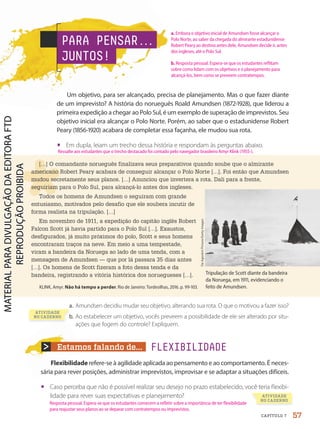 Estamos falando de...
Flexibilidade refere-se à agilidade aplicada ao pensamento e ao comportamento. É neces-
sária para rever posições, administrar imprevistos, improvisar e se adaptar a situações difíceis.
• Caso perceba que não é possível realizar seu desejo no prazo estabelecido, você teria flexibi-
lidade para rever suas expectativas e planejamento?
Um objetivo, para ser alcançado, precisa de planejamento. Mas o que fazer diante
de um imprevisto? A história do norueguês Roald Amundsen (1872-1928), que liderou a
primeira expedição a chegar ao Polo Sul, é um exemplo de superação de imprevistos. Seu
objetivo inicial era alcançar o Polo Norte. Porém, ao saber que o estadunidense Robert
Peary (1856-1920) acabara de completar essa façanha, ele mudou sua rota.
• Em dupla, leiam um trecho dessa história e respondam às perguntas abaixo.
a. Amundsen decidiu mudar seu objetivo, alterando sua rota. O que o motivou a fazer isso?
b. Ao estabelecer um objetivo, vocês preveem a possibilidade de ele ser alterado por situ-
ações que fogem do controle? Expliquem.
[…] O comandante norueguês finalizava seus preparativos quando soube que o almirante
americano Robert Peary acabara de conseguir alcançar o Polo Norte […]. Foi então que Amundsen
mudou secretamente seus planos. […] Anunciou que invertera a rota. Dali para a frente,
seguiriam para o Polo Sul, para alcançá-lo antes dos ingleses.
Todos os homens de Amundsen o seguiram com grande
entusiasmo, motivados pelo desafio que ele soubera incutir de
forma realista na tripulação. […]
Em novembro de 1911, a expedição do capitão inglês Robert
Falcon Scott já havia partido para o Polo Sul […]. Exaustos,
desfigurados, já muito próximos do polo, Scott e seus homens
encontraram traços na neve. Em meio a uma tempestade,
viram a bandeira da Noruega ao lado de uma tenda, com a
mensagem de Amundsen — que por lá passara 35 dias antes
[…]. Os homens de Scott fizeram a foto dessa tenda e da
bandeira, registrando a vitória histórica dos noruegueses […].
KLINK, Amyr. Não há tempo a perder. Rio de Janeiro: Tordesilhas, 2016. p. 99-103.
PARA PENSAR.
.
.
JUNTOS!
FLEXIBILIDADE
Tripulação de Scott diante da bandeira
da Noruega, em 1911, evidenciando o
feito de Amundsen.
ATIVIDADE
NO CADERNO
De
Agostini
Picture/Getty
Images
b.
ATIVIDADE
NO CADERNO
57
CAPÍTULO 7
Ressalte aos estudantes que o trecho destacado foi contado pelo navegador brasileiro Amyr Klink (1955-).
a. Embora o objetivo inicial de Amundsen fosse alcançar o
Polo Norte, ao saber da chegada do almirante estadunidense
Robert Peary ao destino antes dele, Amundsen decide ir, antes
dos ingleses, até o Polo Sul.
b. Resposta pessoal. Espera-se que os estudantes reflitam
sobre como lidam com os objetivos e o planejamento para
alcançá-los, bem como se preveem contratempos.
Resposta pessoal. Espera-se que os estudantes comecem a refletir sobre a importância de ter flexibilidade
para reajustar seus planos ao se deparar com contratempos ou imprevistos.
PDF-PRO-6047-UN1-C7-54-59-LA-PNLD21.indd 57 20/02/20 12:54
 