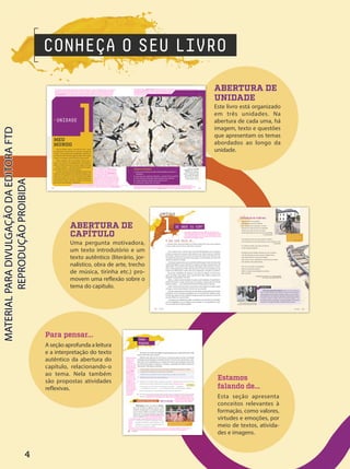 CONHEÇA O SEU LIVRO
ABERTURA DE
CAPÍTULO
Uma pergunta motivadora,
um texto introdutório e um
texto autêntico (literário, jor-
nalístico, obra de arte, trecho
de música, tirinha etc.) pro-
movem uma reflexão sobre o
tema do capítulo.
ABERTURA DE
UNIDADE
Este livro está organizado
em três unidades. Na
abertura de cada uma, há
imagem, texto e questões
que apresentam os temas
abordados ao longo da
unidade.
Para pensar...
A seção aprofunda a leitura
e a interpretação do texto
autêntico da abertura do
capítulo, relacionando-o
ao tema. Nela também
são propostas atividades
reflexivas.
Estamos
falando de...
Esta seção apresenta
conceitos relevantes à
formação, como valores,
virtudes e emoções, por
meio de textos, ativida-
des e imagens.
1
> UNIDADE
Joseph Okpako/WireImage/Getty Images
BUCKLEY, Laura. Fata
Morgana. 2012. Escultura e
vídeo (Acrílico espelhado,
madeira, compensado, tecido
de projeção, filme digital),
480 cm × 290 cm × 242 cm.
Galeria Saatchi, Londres.
Vamos começar!
1. Como eu me reconheço ao olhar minha fotografia na carteira de
identidade?
2. Esse corpo com o qual me movimento... como ele é? Posso mudá-lo?
3. Onde começam e terminam minhas emoções? Sei nomeá-las?
4. Se posso aprender, também posso ensinar? Como?
5. Aonde quero chegar? Tenho um plano?
MEU
MUNDO
Você já refletiu sobre o que faz de você... você?
Sua aparência, seu jeito de ser, o gosto por um gênero
musical... Como todas essas características o definem? E
de onde elas vêm? Será que algumas delas não mudam
nunca? E, se mudam, como funciona esse processo?
Nesta unidade você vai descobrir fatores que o
levam a ser o que é, com singularidades, contradições e
afetos. O modo como você se vê, age e reage no mundo
— interior e exterior — será o fio condutor dessa viagem
cujo destino final é o autoconhecimento.
Durante seu estudo, haverá atividades escritas. Para
realizá-las, será necessário um material de registro, que
pode ser seu caderno ou outra ferramenta que julgar
mais interessante. Esse recurso é importante para que,
ao final do ano letivo, você possa analisar como foi seu
percurso de aprendizagem. Preparado?
10 11
Ajude os estudantes nessa caminhada, propondo
reflexões que ampliem seus conhecimentos sobre
si mesmos para depois seguirem para as vivências
coletivas e profissionais. A obra Fata Morgana, da
artista irlandesa Laura Buckley (1977-), tem a forma
de um caleidoscópio, artefato óptico construído com
fragmentos de vidro e espelhos inclinados, os quais, com
a incidência da luz, mostram movimentos e combinações
diferentes de um mesmo objeto. Na fotografia, há uma
figura humana no centro que interage com um "túnel"
de espelhos, refletindo-se de muitas formas, ora bem
delineadas, ora distorcidas. Essa multiplicidade de reflexos pode se relacionar ao modo como às vezes
nos vemos e nos portamos em nossos papéis sociais. As perguntas disparadoras do boxe Vamoscomeçar!
Toda abertura de unidade apresenta uma imagem motivadora que dialoga com o tema a ser trabalhado durante o ano e perguntas
que antecipam reflexões que serão realizadas no decorrer dos nove capítulos da unidade. Essas perguntas objetivam a reflexão
individual, e não há uma resposta certa ou errada. Caso julgue interessante, esta abertura pode corresponder ao primeiro dia de
aula de Projeto de Vida e ser conduzida como uma discussão coletiva. Essa dinâmica deve ser leve e se caracterizar como um
momento de integração da turma e verbalização de angústias, expectativas e desejos dos estudantes para o ano que se inicia.
Respostas pessoais (boxe Vamos começar!). A adolescência pode ser um momento de muitas incertezas e expectativas. É nessa fase que
os estudantes precisam identificar e equilibrar a intensidade das emoções e, ao mesmo
tempo, tomar decisões importantes, como continuar ou não os estudos, escolher
uma profissão etc. Essa empreitada se torna mais fácil se eles souberem de onde
estão, de fato, partindo.
levantam questionamentos relativos aos temas desta unidade, como identidade, relação com o corpo e a aparência, emoções,
aprendizados e planejamento. Algumas perguntas podem suscitar dúvidas ou angústias. Tranquilize os estudantes quanto à eventual
falta de respostas, uma vez que a construção de um Projeto de Vida tem exatamente o objetivo de auxiliá-los em seu trajeto.
Estamos falando de... MOTIVAÇÃO
No poema, são citadas estratégias de aprendizagem para o poeta fazer poesia. Não
parece muito fácil, não é mesmo?
Sabemos que cada um de nós é único, e o processo para encontrar as melhores
estratégias de aprendizagem é individual. Porém, há técnicas de concentração e repe-
tição, bem como a utilização de um conjunto de recursos, para estabelecer uma rotina
de estudos que ajudam a organizar e a otimizar a capacidade do cérebro de absorver
informações. Veja algumas sugestões.
Criar agendas, cadernos de resumo, lembretes coloridos, fluxogramas e mapas
mentais para anotações mais acessíveis e divertidas.
Utilizar técnicas de estudo como ensinar, observar, falar em voz alta etc.
Meditar como prática de concentração etc.
1. Recupere sua resposta para a pergunta que abre o capítulo, pense em suas técnicas
individuais de estudo e responda às questões abaixo.
a. No poema, o eu lírico fala em repetição. A repetição — de leituras,
procedimentos, exercícios — é uma estratégia útil para seu aprendizado? Justifique.
b. Na hora de aprender, que estratégia costuma funcionar para você?
2. Ao pensar em estudar, qual das sete emoções (vistas no Capítulo 4) você costuma sentir?
Explique.
Motivação deriva da palavra motivo,
que vem do latim e significa "mover". Pode
também corresponder a um estímulo interno
que nos leva a realizar uma ação. É, portanto,
aquilo que nos move em direção ao que alme-
jamos conquistar.
• O professor fará algumas perguntas sobre o
que gera motivação, e você levantará a mão
quando for o seu caso. Em seguida, expressa-
rá seus motivos para os colegas.
PARA
PENSAR...
Atletas motivados a superar o tempo do
percurso numa prova de atletismo.
vectorfusionart/Shutterstock.com
ATIVIDADE
NO CADERNO
62 UNIDADE 1
1b. Resposta pessoal.
Espera-se que os
estudantes citem
estratégias de
estudo como imitar,
observar, treinar etc.
Se algum deles não
mencionar nenhuma,
não há problema,
pois este Projeto
de Vida objetiva
orientá-lo quanto a
isso. Pergunte aos
estudantes se eles
reservam um tempo
para aprender uma
habilidade ou um
conteúdo novo. Esta
questão trabalha a
diferenciação entre
aprender e estudar.
Estudar é uma técnica
de aprendizagem;
exige método,
concentração e
consistência.
Resposta pessoal. Faça perguntas como:
“Dançar o motiva? Estudar? Arranjar
um emprego? Conseguir o emprego dos sonhos? Praticar um esporte?
Cozinhar
para os
amigos?
Fazer a
viagem
dos sonhos? Comprar uma casa? Mudar de cidade?”. A ideia aqui é proporcionar aos estudantes possibilidades de reconhecerem-se
em suas atitudes. Procure perceber se todos os estudantes têm uma motivação e quão importante ela é para a vida deles.
2. Resposta pessoal. Emoções como raiva, medo e nojo não são negativas, mas a falta de reflexão sobre
elas, sim. Por isso, se essas emoções forem citadas, conduza os estudantes a refletirem sobre elas. Caso a
turma tenha dificuldade em lembrar as sete
emoções, liste-as no quadro: alegria, triste-
za, medo, raiva, nojo, culpa e vergonha.
1a. Resposta pessoal.
UNIDADE 1
1
CAPÍTULO
O que você faria se.
.
.
... fizesse uma nova amizade e quisesse descrever para essa pessoa
o lugar onde mora? Quais detalhes contaria?
Você conhece bem o bairro onde mora? Está familiarizado com os parques,
as lojas, as praças ou as ruas por onde caminha, ouve música, observa o trânsito,
faz compras, estuda, encontra a turma? Levamos para toda a vida, dentro de nós,
um pedaço do tempo que passamos nesses lugares, uma lembrança, um odor, uma
comida, a risada de um amigo.
Você já parou para pensar que o local onde estamos agora, neste momento, está
intimamente ligado ao nosso passado? Se chegamos até aqui, é porque viemos de
algum lugar. E essa vivência, que trazemos dos lugares onde nascemos e cresce-
mos, nos acompanhará por toda a vida. Dessa forma, mesmo sem percebermos, ela
muitas vezes influenciará o modo como nos comportamos, pensamos e sentimos.
No poema “Confidência do itabirano”, que vamos ler adiante, o eu lírico narra
como sua cidade natal, Itabira, nunca saiu de dentro dele: “Itabira é apenas uma
fotografia na parede/Mas como dói!”.
Itabira, a cidade mineira retratada no poema, está localizada a 113 quilômetros
de Belo Horizonte e é muito mais do que uma cidade; é o lugar onde uma história
pessoal começou — a de Carlos Drummond de Andrade, autor do poema.
Assim como Drummond, todos nós iniciamos nossa história em algum ponto,
um lugar, e, dentro dessa história, há ainda a de nossa família.
Você já se perguntou de onde vieram seus familiares e quais seriam seus vínculos
emocionais com as estruturas geográficas que os cercavam? Eles também trazem
histórias que, juntas, formam a grande narrativa da qual você faz parte. E como será
que isso influencia a sua vida hoje?
Certamente, essa influência acontece na maneira como você lida com os estudos,
em suas habilidades, nas suas relações com os amigos, em suas preferências cultu-
rais, na escolha da sua futura profissão.
DE ONDE EU VIM?
12
Nesta unidade, os estudantes começarão a refletir sobre suas origens. Por se
tratar de um tema que requer certo conhecimento do próprio passado, ele pode
ser desconfortável para quem não vive hoje com sua família biológica ou mesmo
não a conheça. É importante, assim, que a condução das reflexões propostas seja
feita com bastante sensibilidade e atenção.
BIOGRAFIA
Carlos Drummond de Andrade nasceu em 31 de outubro de
1902, em Itabira, Minas Gerais. Filho de Carlos de Paula Andrade e
Julieta Augusta Drummond de Andrade, dividiu com oito irmãos a
descendência de uma família de fazendeiros tradicionais da região.
Foi poeta, contista e cronista, além de funcionário público. É um
dos grandes nomes da literatura modernista brasileira. Drummond
morreu em 17 de agosto de 1987, na cidade do Rio de Janeiro.
Carlos Drummond de Andrade em
sua casa, em Belo Horizonte, em 1987.
Arquivo/Estadão
Conteúdo/AE
Estátua de Drummond
quando criança, localizada
na Fazenda do Pontal, em
Itabira (MG).
Alexandre
Rezende/Folhapress
Confidência do itabirano
Alguns anos vivi em Itabira.
Principalmente nasci em Itabira.
Por isso sou triste, orgulhoso: de ferro.
Noventa por cento de ferro nas calçadas.
Oitenta por cento de ferro nas almas.
E esse alheamento do que na vida é porosidade
e comunicação.
A vontade de amar, que me paralisa o trabalho,
vem de Itabira, de suas noites brancas, sem mulheres e sem
horizontes.
E o hábito de sofrer, que tanto me diverte,
é doce herança itabirana.
De Itabira trouxe prendas diversas que ora te ofereço:
este São Benedito do velho santeiro Alfredo Duval;
esta pedra de ferro, futuro aço do Brasil;
este couro de anta, estendido no sofá da sala de visitas;
este orgulho, esta cabeça baixa...
Tive ouro, tive gado, tive fazendas.
Hoje sou funcionário público.
Itabira é apenas uma fotografia na parede.
Mas como dói!
DRUMMOND DE ANDRADE, Carlos. Poesia completa.
Rio de Janeiro: Nova Aguilar, 2002. p. 68.
Filip
e Ro
ch
a
13
CAPÍTULO 1
4
PDF_INICIAIS_Obra novaPNLD_21.indd 4 2/27/20 4:50 PM
 