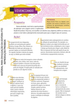 MATERIAIS
Mapa-múndi físico ou digital; com-
putador com acesso à internet e com
software de apresentação; cartolina;
lápis coloridos; régua.
1
2
3
4
5
6 7
Em grupos de até cinco integrantes,
escolham um continente para explorar
(América, Europa, África, Ásia, Oceania ou
Antártida), de modo que cada grupo, se
possível, explore um continente diferente.
Em seguida, decidam o destino da viagem,
ou seja, as cidades que serão visitadas.
Escolham os meios de transporte a serem utilizados:
bicicleta, carro, ônibus, trem, barco, avião etc.
Definam também o itinerário: de onde partirão
e qual será o percurso do ponto de partida até o
ponto de chegada. O trajeto pode ser realizado sem
paradas ou com algumas escalas.
Tomadas essas decisões,
iniciem o planejamento
da viagem. Lembrem-se
de que o destino final é
o objetivo, e, para isso,
vocês precisam detalhar
metas, prazos e demais
informações importantes
para que a viagem seja
bem-sucedida.
Esquematizem todo o planejamento em cartolina
ou softwares de apresentação. Por exemplo: se o
objetivo é realizar uma viagem de bicicleta por um
país da América Latina, estabeleçam a rota a seguir,
o tempo que levarão para chegar a cada cidade etc.
Não se esqueçam de listar tudo aquilo de que vão
precisar: documentos necessários, dinheiro, além de
mantimentos e equipamentos essenciais.
Criem um checklist do que
levar. Lembrem-se de que,
quanto mais detalhado
for o planejamento, mais
tranquila será a viagem.
Não se esqueçam de que uma
viagem é mais do que o destino
final; ela compreende também o
caminho a percorrer. Pesquisem
em livros, guias, aplicativos
gratuitos de viagem e na internet
atrações, pontos turísticos,
belezas naturais etc. que
gostariam de visitar durante o
percurso. Isso pode proporcionar
prazer e satisfação na realização
do objetivo.
Depois de finalizado
o planejamento,
apresentem-no
para o restante da
turma e conheçam o
planejamento dos outros
grupos. Não se esqueçam
de socializar com os
demais colegas os roteiros
produzidos.
VIVENCIANDO
Proposta
Nesta atividade, você terá a oportunidade
de planejar uma viagem como o explorador
Roald Amundsen. Para isso, vai escolher um destino (seu objetivo), definir as metas e os
prazos e criar todo o planejamento necessário para que a viagem seja um sucesso.
Ação!
58 UNIDADE 1
Caso haja na turma muitos grupos, um continente pode ser escolhido por mais de um deles.
Esta atividade tem o objetivo de combinar todos os conteúdos
abordados no capítulo de maneira lúdica. Ao planejar uma
viagem, os estudantes definem objetivos e metas, além
de exercerem a flexibilidade em momentos em que não
há concordância entre todos os integrantes do grupo. Há
também a possibilidade de trabalhar com o desejo, ao pensarem
em destinos diversos, sem compromisso com sua realização imediata.
Incentive-os a sonhar e a manifestar desejos e vontades, sem se esquecer
das necessidades que
precisarão ser atendidas
durante a viagem, como
mantimentos, água etc.
PDF-PRO-6047-UN1-C7-54-59-LA-PNLD21.indd 58 20/02/20 12:54
 