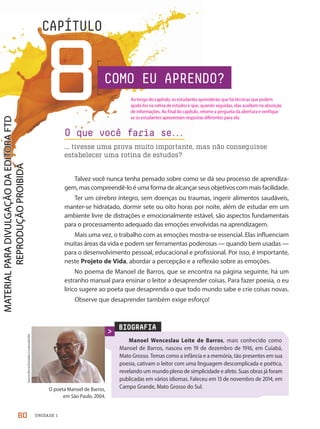 UNIDADE 1
8
CAPÍTULO
Talvez você nunca tenha pensado sobre como se dá seu processo de aprendiza-
gem, mas compreendê-lo é uma forma de alcançar seus objetivos com mais facilidade.
Ter um cérebro íntegro, sem doenças ou traumas, ingerir alimentos saudáveis,
manter-se hidratado, dormir sete ou oito horas por noite, além de estudar em um
ambiente livre de distrações e emocionalmente estável, são aspectos fundamentais
para o processamento adequado das emoções envolvidas na aprendizagem.
Mais uma vez, o trabalho com as emoções mostra-se essencial. Elas influenciam
muitas áreas da vida e podem ser ferramentas poderosas — quando bem usadas —
para o desenvolvimento pessoal, educacional e profissional. Por isso, é importante,
neste Projeto de Vida, abordar a percepção e a reflexão sobre as emoções.
No poema de Manoel de Barros, que se encontra na página seguinte, há um
estranho manual para ensinar o leitor a desaprender coisas. Para fazer poesia, o eu
lírico sugere ao poeta que desaprenda o que todo mundo sabe e crie coisas novas.
Observe que desaprender também exige esforço!
O que você faria se.
.
.
... tivesse uma prova muito importante, mas não conseguisse
estabelecer uma rotina de estudos?
BIOGRAFIA
Manoel Wenceslau Leite de Barros, mais conhecido como
Manoel de Barros, nasceu em 19 de dezembro de 1916, em Cuiabá,
Mato Grosso. Temas como a infância e a memória, tão presentes em sua
poesia, cativam o leitor com uma linguagem descomplicada e poética,
revelando um mundo pleno de simplicidade e afeto. Suas obras já foram
publicadas em vários idiomas. Faleceu em 13 de novembro de 2014, em
Campo Grande, Mato Grosso do Sul.
O poeta Manoel de Barros,
em São Paulo, 2004.
Jonne
Roriz/Estadão
Conteúdo/AE
COMO EU APRENDO?
60
Ao longo do capítulo, os estudantes aprenderão que há técnicas que podem
ajudá-los na rotina de estudos e que, quando seguidas, elas auxiliam na absorção
de informações. Ao final do capítulo, retome a pergunta da abertura e verifique
se os estudantes apresentam respostas diferentes para ela.
PDF2-PRO-6047-UN1-C8-60-65-LA-PNLD21.indd 60 2/21/20 6:16 PM
 
