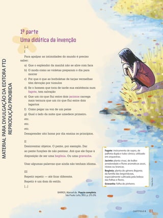 Fagote: instrumento de sopro, de
palheta dupla e tubo cônico, utilizado
em orquestras.
Jacinto: planta vivaz, de bulbo
arredondado e flores aromáticas azuis,
róseas ou brancas.
Begônia: planta do gênero Begonia,
da família das begoniáceas,
especialmente cultivada pela beleza
das folhas e flores.
Gravanha: folha de pinheiro.
1ª parte
Uma didática da invenção
[...]
I
Para apalpar as intimidades do mundo é preciso
saber:
a) Que o esplendor da manhã não se abre com faca
b) O modo como as violetas preparam o dia para
morrer
c) Por que é que as borboletas de tarjas vermelhas
têm devoção por túmulos
d) Se o homem que toca de tarde sua existência num
fagote, tem salvação
e) Que um rio que flui entre dois jacintos carrega
mais ternura que um rio que flui entre dois
lagartos
f) Como pegar na voz de um peixe
g) Qual o lado da noite que umedece primeiro.
etc.
etc.
etc.
Desaprender oito horas por dia ensina os princípios.
II
Desinventar objetos. O pente, por exemplo. Dar
ao pente funções de não pentear. Até que ele fique à
disposição de ser uma begônia. Ou uma gravanha.
Usar algumas palavras que ainda não tenham idioma.
III
Repetir repetir — até ficar diferente.
Repetir é um dom do estilo.
[...]
BARROS, Manoel de. Poesia completa.
São Paulo: LeYa, 2013. p. 275-276.
61
CAPÍTULO 8
Filipe
Rocha
PDF-PRO-6047-UN1-C8-60-65-LA-PNLD21.indd 61 20/02/20 13:00
 