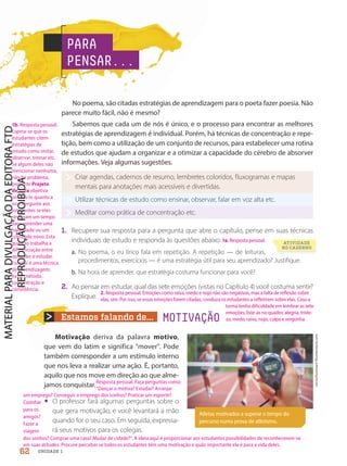 Estamos falando de... MOTIVAÇÃO
No poema, são citadas estratégias de aprendizagem para o poeta fazer poesia. Não
parece muito fácil, não é mesmo?
Sabemos que cada um de nós é único, e o processo para encontrar as melhores
estratégias de aprendizagem é individual. Porém, há técnicas de concentração e repe-
tição, bem como a utilização de um conjunto de recursos, para estabelecer uma rotina
de estudos que ajudam a organizar e a otimizar a capacidade do cérebro de absorver
informações. Veja algumas sugestões.
Criar agendas, cadernos de resumo, lembretes coloridos, fluxogramas e mapas
mentais para anotações mais acessíveis e divertidas.
Utilizar técnicas de estudo como ensinar, observar, falar em voz alta etc.
Meditar como prática de concentração etc.
1. Recupere sua resposta para a pergunta que abre o capítulo, pense em suas técnicas
individuais de estudo e responda às questões abaixo.
a. No poema, o eu lírico fala em repetição. A repetição — de leituras,
procedimentos, exercícios — é uma estratégia útil para seu aprendizado? Justifique.
b. Na hora de aprender, que estratégia costuma funcionar para você?
2. Ao pensar em estudar, qual das sete emoções (vistas no Capítulo 4) você costuma sentir?
Explique.
Motivação deriva da palavra motivo,
que vem do latim e significa mover. Pode
também corresponder a um estímulo interno
que nos leva a realizar uma ação. É, portanto,
aquilo que nos move em direção ao que alme-
jamos conquistar.
• O professor fará algumas perguntas sobre o
que gera motivação, e você levantará a mão
quando for o seu caso. Em seguida, expressa-
rá seus motivos para os colegas.
PARA
PENSAR...
Atletas motivados a superar o tempo do
percurso numa prova de atletismo.
vectorfusionart/Shutterstock.com
ATIVIDADE
NO CADERNO
62 UNIDADE 1
1b. Resposta pessoal.
Espera-se que os
estudantes citem
estratégias de
estudo como imitar,
observar, treinar etc.
Se algum deles não
mencionar nenhuma,
não há problema,
pois este Projeto
de Vida objetiva
orientá-lo quanto a
isso. Pergunte aos
estudantes se eles
reservam um tempo
para aprender uma
habilidade ou um
conteúdo novo. Esta
questão trabalha a
diferenciação entre
aprender e estudar.
Estudar é uma técnica
de aprendizagem;
exige método,
concentração e
consistência.
Resposta pessoal. Faça perguntas como:
“Dançar o motiva? Estudar? Arranjar
um emprego? Conseguir o emprego dos sonhos? Praticar um esporte?
Cozinhar
para os
amigos?
Fazer a
viagem
dos sonhos? Comprar uma casa? Mudar de cidade?”. A ideia aqui é proporcionar aos estudantes possibilidades de reconhecerem-se
em suas atitudes. Procure perceber se todos os estudantes têm uma motivação e quão importante ela é para a vida deles.
2. Resposta pessoal. Emoções como raiva, medo e nojo não são negativas, mas a falta de reflexão sobre
elas, sim. Por isso, se essas emoções forem citadas, conduza os estudantes a refletirem sobre elas. Caso a
turma tenha dificuldade em lembrar as sete
emoções, liste-as no quadro: alegria, triste-
za, medo, raiva, nojo, culpa e vergonha.
1a. Resposta pessoal.
PDF-PRO-6047-UN1-C8-60-65-LA-PNLD21.indd 62 20/02/20 13:00
 